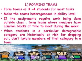 1.) FORMING TEAMS
• Form teams of 3 -4 students for most tasks
• Make the teams heterogeneous in ability level
• If the assignments require work being done
outside class , form teams whose members have
common blocks of time to meet during the week
• When students in a particular demographic
category are historically at risk for dropping
out, don’t isolate members of that category in a
team
 