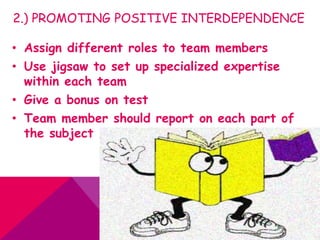 2.) PROMOTING POSITIVE INTERDEPENDENCE
• Assign different roles to team members
• Use jigsaw to set up specialized expertise
within each team
• Give a bonus on test
• Team member should report on each part of
the subject
 