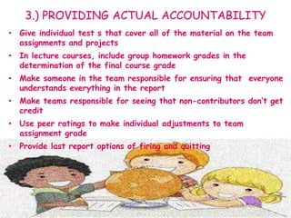 3.) PROVIDING ACTUAL ACCOUNTABILITY
• Give individual test s that cover all of the material on the team
assignments and projects
• In lecture courses, include group homework grades in the
determination of the final course grade
• Make someone in the team responsible for ensuring that everyone
understands everything in the report
• Make teams responsible for seeing that non-contributors don’t get
credit
• Use peer ratings to make individual adjustments to team
assignment grade
• Provide last report options of firing and quitting
 