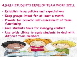 4.)HELP STUDENTS DEVELOP TEAM WORK SKILL
• Establish team policies and expectations
• Keep groups intact for at least a month
• Provide for periodic self-assessment of team
functioning
• Give students tools for managing conflict
• Use crisis clinics to equip students to deal with
difficult team members
 