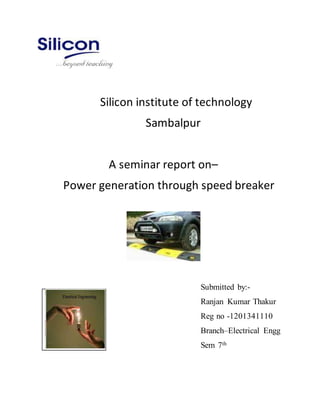 Silicon institute of technology
Sambalpur
A seminar report on–
Power generation through speed breaker
Submitted by:-
Ranjan Kumar Thakur
Reg no -1201341110
Branch–Electrical Engg
Sem 7th
 