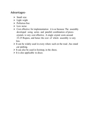 Advantages-
 Small size
 Light wight
 Pollution free
 Low noise
 Cost effective for implementation it is so because The assembly
developed using series and parallel combination of piezo-
crystals is very cost effective. A single crystal costs around
23-25 Rupees, and hence the cost of whole assembly is very
less.
 It can be widely used in every where such on the road , bus stand
,car parking.
 It can also be used in footstep, in the shoes.
 It is also applicable to disco.
 