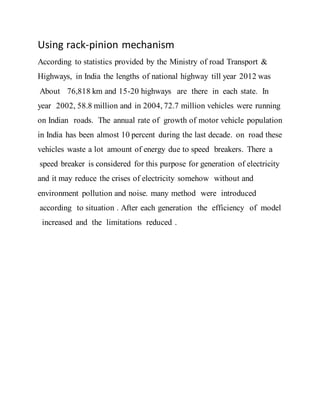 Using rack-pinion mechanism
According to statistics provided by the Ministry of road Transport &
Highways, in India the lengths of national highway till year 2012 was
About 76,818 km and 15-20 highways are there in each state. In
year 2002, 58.8 million and in 2004, 72.7 million vehicles were running
on Indian roads. The annual rate of growth of motor vehicle population
in India has been almost 10 percent during the last decade. on road these
vehicles waste a lot amount of energy due to speed breakers. There a
speed breaker is considered for this purpose for generation of electricity
and it may reduce the crises of electricity somehow without and
environment pollution and noise. many method were introduced
according to situation . After each generation the efficiency of model
increased and the limitations reduced .
 