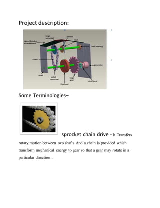 Project description:
Some Terminologies–
sprocket chain drive - It Transfers
rotary motion between two shafts And a chain is provided which
transform mechanical energy to gear so that a gear may rotate in a
particular direction .
 
