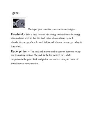 gear:-
The input gear transfers power to the output gear.
Flywheel:- This is used to store the energy and maintain the energy
at an uniform level so that the shaft rotate at an uniform r.p.m. It
absorbs the energy when demand is less and releases the energy when it
is required.
Rack- pinion:- The rack and pinion used to convert between rotary
and translatary motion. The rack is the flat toothed part, while
the pinion is the gear. Rack and pinion can convert rotary to linear of
from linear to rotary motion.
 