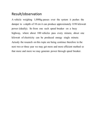 Result/observation
A vehicle weighing 1,000kg passes over the system it pushes the
damper to a depth of 10 cm it can produce approximately 0.98 kilowatt
power (ideally). So from one such speed breaker on a busy
highway, where about 100 vehicles pass every minute, about one
kilowatt of electricity can be produced energy single minute.
Actualy the research on this topic are being continue therefore in the
next two or three year we may get more and more efficient method so
that more and more we may generate power through speed breaker.
 