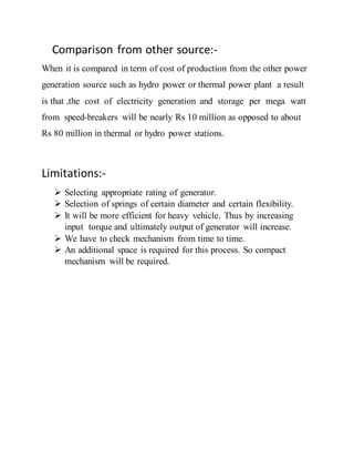Comparison from other source:-
When it is compared in term of cost of production from the other power
generation source such as hydro power or thermal power plant a result
is that ,the cost of electricity generation and storage per mega watt
from speed-breakers will be nearly Rs 10 million as opposed to about
Rs 80 million in thermal or hydro power stations.
Limitations:-
 Selecting appropriate rating of generator.
 Selection of springs of certain diameter and certain flexibility.
 It will be more efficient for heavy vehicle. Thus by increasing
input torque and ultimately output of generator will increase.
 We have to check mechanism from time to time.
 An additional space is required for this process. So compact
mechanism will be required.
 