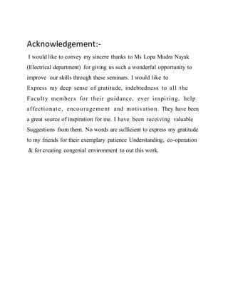 Acknowledgement:-
I would like to convey my sincere thanks to Ms Lopa Mudra Nayak
(Electrical department) for giving us such a wonderful opportunity to
improve our skills through these seminars. I would like to
Express my deep sense of gratitude, indebtedness to all the
Faculty members for their guidance, ever inspiring, help
affectionate, encouragement and motivation. They have been
a great source of inspiration for me. I have been receiving valuable
Suggestions from them. No words are sufficient to express my gratitude
to my friends for their exemplary patience Understanding, co-operation
& for creating congenial environment to out this work.
 