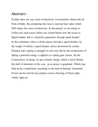 Abstract:-
In India there are very crises of electricity in everywhere almost the all
Parts of India. By considering this issue a step has been taken which
Will reduce the crises of electricity. In this project we are trying to
Utilize one such source which was wasted before now the source is
Speed breaker that is ‘electricity generation through speed breaker’.
In this techniques when a vehicle passes through a speed breaker, by
the weight of vehicle a speed breaker moves downward by certain
Distance and a spring is arranged in such way that by the compression of
Spring a potential energy is applied to a spring gear system. By the
Conservation of energy we get a kinetic energy which is fed to Rotate
the shaft of alternator in this way an ac power is generated Which may
Step up by a transformer according to the need of demand .Generated
Power can be used for any purpose such as blowing of Street light,
Traffic light etc.
 