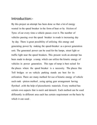 Introduction:-
By this project an attempt has been done so that a lot of energy
wasted in the speed breaker in the form of heat or by friction of
Tyres of car every time a vehicle passes over it. The number of
vehicles passing over the speed breaker in roads is increasing day
by day. There is great possibility of utilizing this energy and
generating power by making the speed-breaker as a power generation
unit. The generated power can be used for the lamps, street light or
traffic light near the speed breakers. This present work an attempt has
been made to design a ramp, which can utilize the kinetic energy of
vehicles in power generation. This type of ramp is best suited for
the places where the speed breaker is a necessity. The places like
Toll bridges or on vehicle parking stands are best for its
utilization. There are many method for use of kinetic energy of vehicle
such rank –pinion method , using spring gear arrangement having
flywheel ,with the help of piezoelectric materials. Every method has
certain own aspects that is merit and demerit. Each method can be used
differently in different area each has certain requirement on the basis by
which it can used .
 