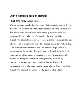 Using piezoelectric material:-
Piezoelectricity: A brief details --------
When a pressure is applied to the crystal of piezoelectric material by the
property of piezoelectricity it transform Mechanical strain to electricity.
The piezoelectric materials that exist naturally as quartz were not
properties for the production of electricity, however artificial
piezoelectric materials such as PZT (Lead Zirconate Titanate).This may
take the form of a separation of electric Charge across the crystal lattice.
If the material is not short circuited, The applied charge induces a
voltage across the material. The word piezo is derived from the Greek
word piezien, which means to Squeeze or press. The conversion of
mechanical energy into electrical one is generally achieved by
converters alternator type or commonly known dynamo. The
phenomenon that produces an electric charge when a force is applied to
piezoelectric material is known as the piezoelectric effect.
 
