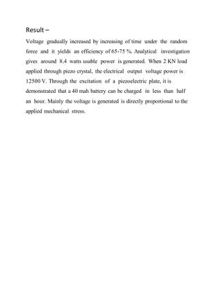 Result –
Voltage gradually increased by increasing of time under the random
force and it yields an efficiency of 65-75 %. Analytical investigation
gives around 8.4 watts usable power is generated. When 2 KN load
applied through piezo crystal, the electrical output voltage power is
12500 V. Through the excitation of a piezoelectric plate, it is
demonstrated that a 40 mah battery can be charged in less than half
an hour. Mainly the voltage is generated is directly proportional to the
applied mechanical stress.
 