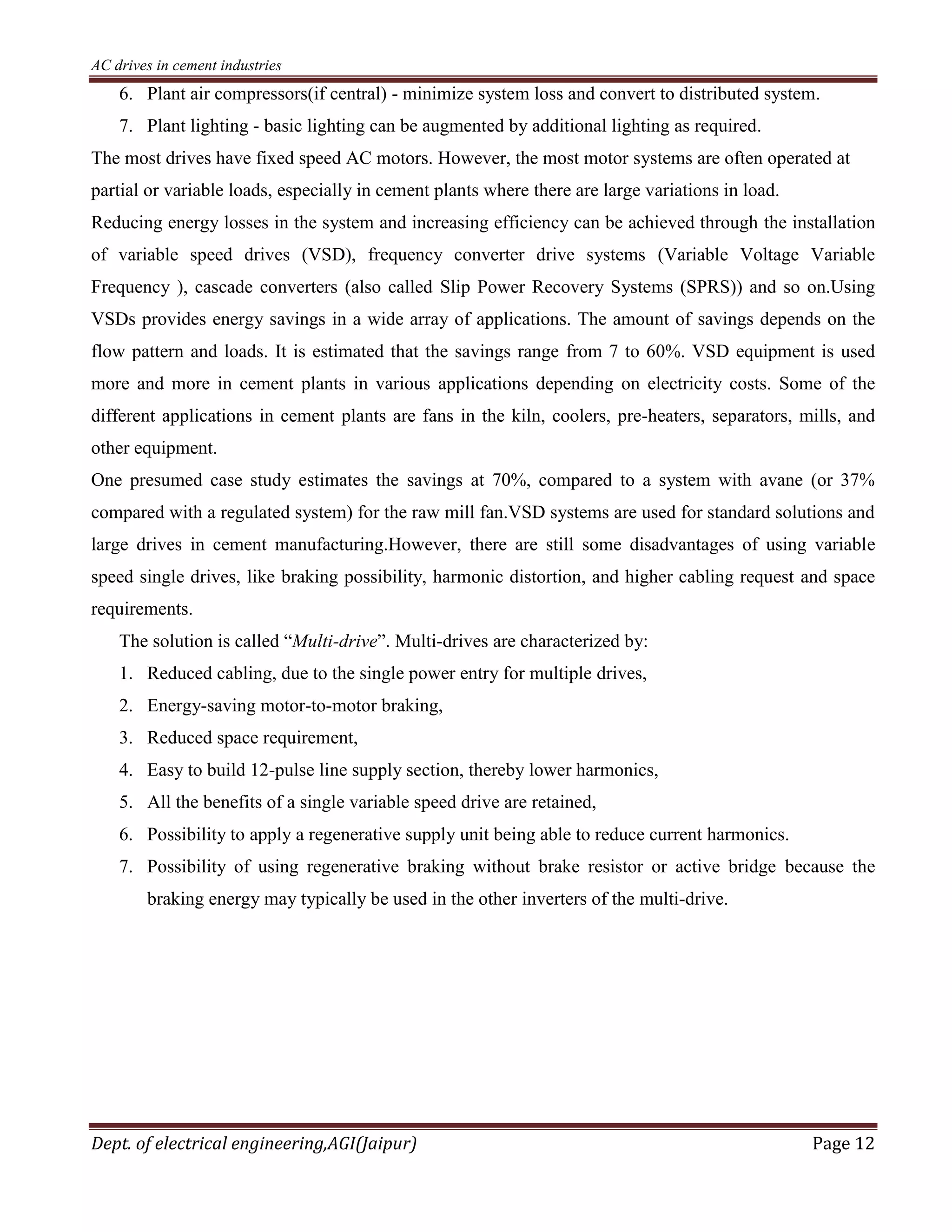 AC drives in cement industries
Dept. of electrical engineering,AGI(Jaipur) Page 12
6. Plant air compressors(if central) - minimize system loss and convert to distributed system.
7. Plant lighting - basic lighting can be augmented by additional lighting as required.
The most drives have fixed speed AC motors. However, the most motor systems are often operated at
partial or variable loads, especially in cement plants where there are large variations in load.
Reducing energy losses in the system and increasing efficiency can be achieved through the installation
of variable speed drives (VSD), frequency converter drive systems (Variable Voltage Variable
Frequency ), cascade converters (also called Slip Power Recovery Systems (SPRS)) and so on.Using
VSDs provides energy savings in a wide array of applications. The amount of savings depends on the
flow pattern and loads. It is estimated that the savings range from 7 to 60%. VSD equipment is used
more and more in cement plants in various applications depending on electricity costs. Some of the
different applications in cement plants are fans in the kiln, coolers, pre-heaters, separators, mills, and
other equipment.
One presumed case study estimates the savings at 70%, compared to a system with avane (or 37%
compared with a regulated system) for the raw mill fan.VSD systems are used for standard solutions and
large drives in cement manufacturing.However, there are still some disadvantages of using variable
speed single drives, like braking possibility, harmonic distortion, and higher cabling request and space
requirements.
The solution is called “Multi-drive”. Multi-drives are characterized by:
1. Reduced cabling, due to the single power entry for multiple drives,
2. Energy-saving motor-to-motor braking,
3. Reduced space requirement,
4. Easy to build 12-pulse line supply section, thereby lower harmonics,
5. All the benefits of a single variable speed drive are retained,
6. Possibility to apply a regenerative supply unit being able to reduce current harmonics.
7. Possibility of using regenerative braking without brake resistor or active bridge because the
braking energy may typically be used in the other inverters of the multi-drive.
 