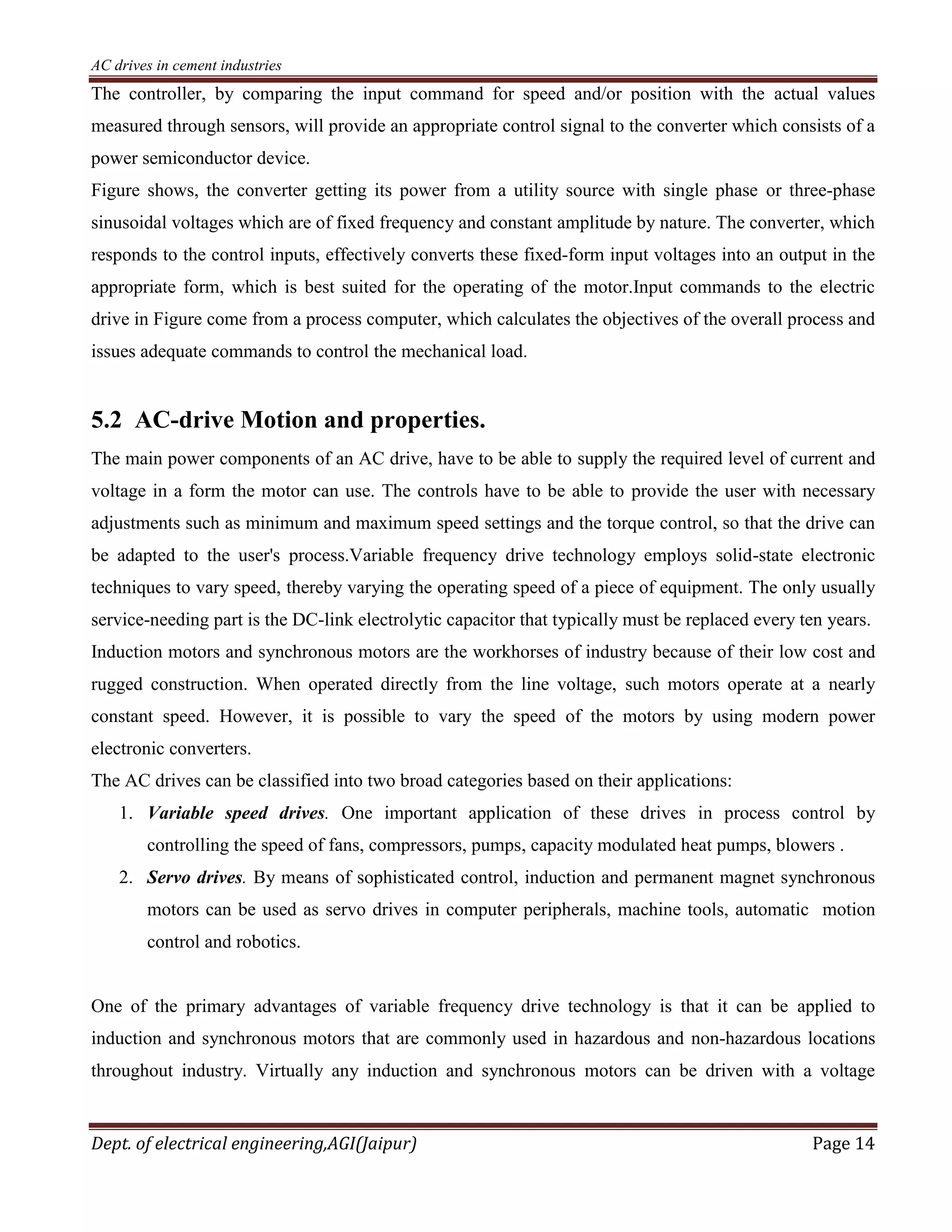 AC drives in cement industries
Dept. of electrical engineering,AGI(Jaipur) Page 14
The controller, by comparing the input command for speed and/or position with the actual values
measured through sensors, will provide an appropriate control signal to the converter which consists of a
power semiconductor device.
Figure shows, the converter getting its power from a utility source with single phase or three-phase
sinusoidal voltages which are of fixed frequency and constant amplitude by nature. The converter, which
responds to the control inputs, effectively converts these fixed-form input voltages into an output in the
appropriate form, which is best suited for the operating of the motor.Input commands to the electric
drive in Figure come from a process computer, which calculates the objectives of the overall process and
issues adequate commands to control the mechanical load.
5.2 AC-drive Motion and properties.
The main power components of an AC drive, have to be able to supply the required level of current and
voltage in a form the motor can use. The controls have to be able to provide the user with necessary
adjustments such as minimum and maximum speed settings and the torque control, so that the drive can
be adapted to the user's process.Variable frequency drive technology employs solid-state electronic
techniques to vary speed, thereby varying the operating speed of a piece of equipment. The only usually
service-needing part is the DC-link electrolytic capacitor that typically must be replaced every ten years.
Induction motors and synchronous motors are the workhorses of industry because of their low cost and
rugged construction. When operated directly from the line voltage, such motors operate at a nearly
constant speed. However, it is possible to vary the speed of the motors by using modern power
electronic converters.
The AC drives can be classified into two broad categories based on their applications:
1. Variable speed drives. One important application of these drives in process control by
controlling the speed of fans, compressors, pumps, capacity modulated heat pumps, blowers .
2. Servo drives. By means of sophisticated control, induction and permanent magnet synchronous
motors can be used as servo drives in computer peripherals, machine tools, automatic motion
control and robotics.
One of the primary advantages of variable frequency drive technology is that it can be applied to
induction and synchronous motors that are commonly used in hazardous and non-hazardous locations
throughout industry. Virtually any induction and synchronous motors can be driven with a voltage
 