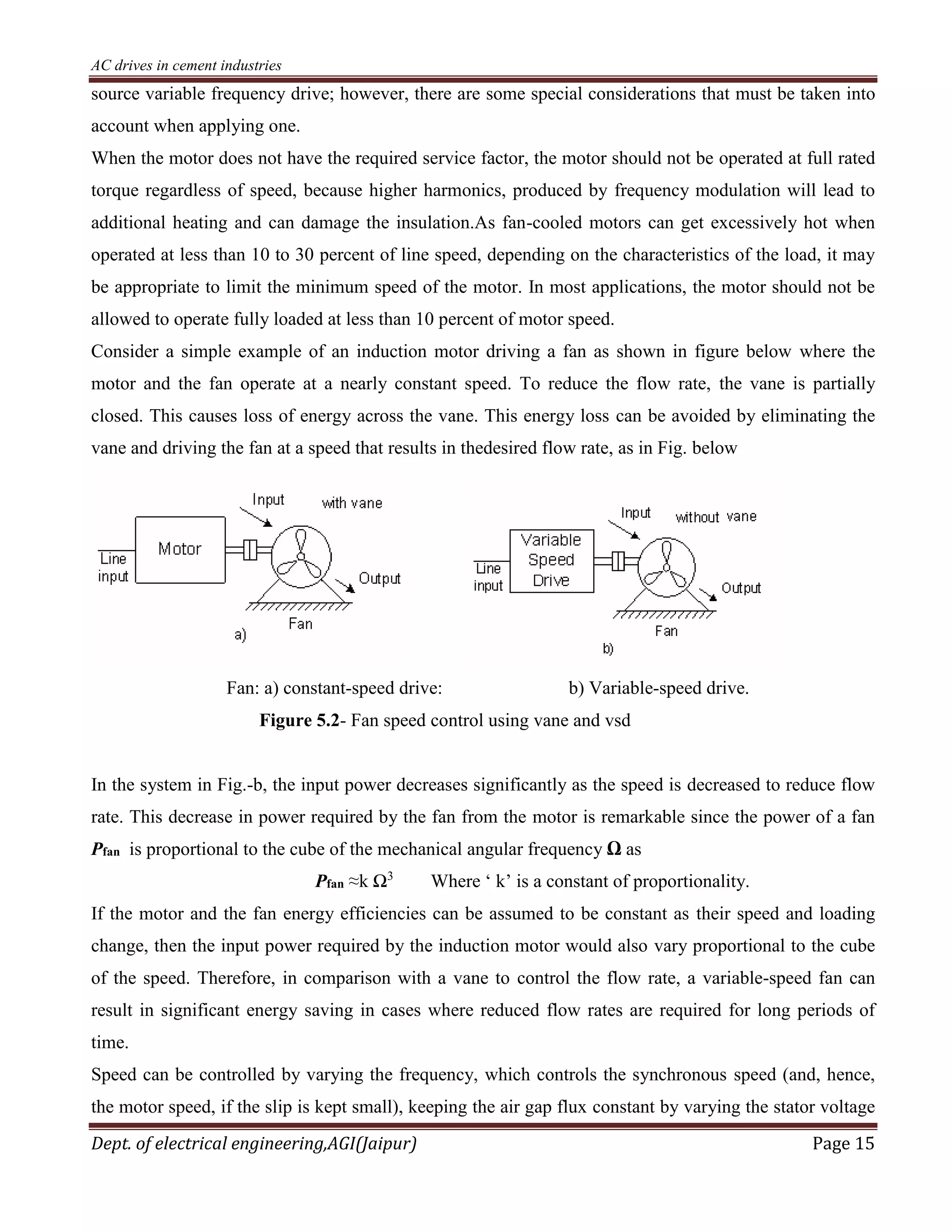 AC drives in cement industries
Dept. of electrical engineering,AGI(Jaipur) Page 15
source variable frequency drive; however, there are some special considerations that must be taken into
account when applying one.
When the motor does not have the required service factor, the motor should not be operated at full rated
torque regardless of speed, because higher harmonics, produced by frequency modulation will lead to
additional heating and can damage the insulation.As fan-cooled motors can get excessively hot when
operated at less than 10 to 30 percent of line speed, depending on the characteristics of the load, it may
be appropriate to limit the minimum speed of the motor. In most applications, the motor should not be
allowed to operate fully loaded at less than 10 percent of motor speed.
Consider a simple example of an induction motor driving a fan as shown in figure below where the
motor and the fan operate at a nearly constant speed. To reduce the flow rate, the vane is partially
closed. This causes loss of energy across the vane. This energy loss can be avoided by eliminating the
vane and driving the fan at a speed that results in thedesired flow rate, as in Fig. below
Fan: a) constant-speed drive: b) Variable-speed drive.
Figure 5.2- Fan speed control using vane and vsd
In the system in Fig.-b, the input power decreases significantly as the speed is decreased to reduce flow
rate. This decrease in power required by the fan from the motor is remarkable since the power of a fan
Pfan is proportional to the cube of the mechanical angular frequency Ω as
Pfan ≈k Ω3
Where ‘ k’ is a constant of proportionality.
If the motor and the fan energy efficiencies can be assumed to be constant as their speed and loading
change, then the input power required by the induction motor would also vary proportional to the cube
of the speed. Therefore, in comparison with a vane to control the flow rate, a variable-speed fan can
result in significant energy saving in cases where reduced flow rates are required for long periods of
time.
Speed can be controlled by varying the frequency, which controls the synchronous speed (and, hence,
the motor speed, if the slip is kept small), keeping the air gap flux constant by varying the stator voltage
 