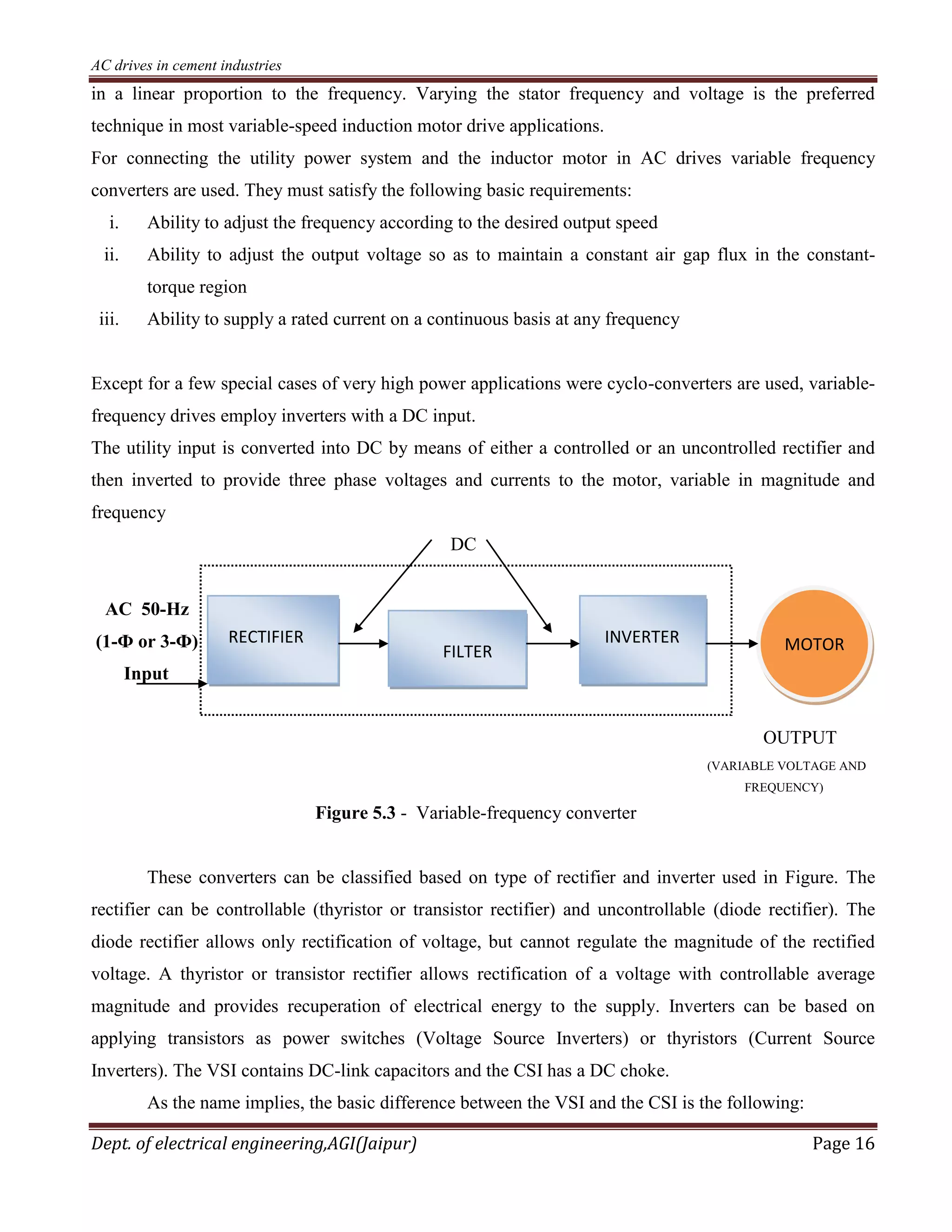AC drives in cement industries
Dept. of electrical engineering,AGI(Jaipur) Page 16
in a linear proportion to the frequency. Varying the stator frequency and voltage is the preferred
technique in most variable-speed induction motor drive applications.
For connecting the utility power system and the inductor motor in AC drives variable frequency
converters are used. They must satisfy the following basic requirements:
i. Ability to adjust the frequency according to the desired output speed
ii. Ability to adjust the output voltage so as to maintain a constant air gap flux in the constant-
torque region
iii. Ability to supply a rated current on a continuous basis at any frequency
Except for a few special cases of very high power applications were cyclo-converters are used, variable-
frequency drives employ inverters with a DC input.
The utility input is converted into DC by means of either a controlled or an uncontrolled rectifier and
then inverted to provide three phase voltages and currents to the motor, variable in magnitude and
frequency
DC
AC 50-Hz
(1-Ф or 3-Ф)
Input
OUTPUT
(VARIABLE VOLTAGE AND
FREQUENCY)
Figure 5.3 - Variable-frequency converter
These converters can be classified based on type of rectifier and inverter used in Figure. The
rectifier can be controllable (thyristor or transistor rectifier) and uncontrollable (diode rectifier). The
diode rectifier allows only rectification of voltage, but cannot regulate the magnitude of the rectified
voltage. A thyristor or transistor rectifier allows rectification of a voltage with controllable average
magnitude and provides recuperation of electrical energy to the supply. Inverters can be based on
applying transistors as power switches (Voltage Source Inverters) or thyristors (Current Source
Inverters). The VSI contains DC-link capacitors and the CSI has a DC choke.
As the name implies, the basic difference between the VSI and the CSI is the following:
RECTIFIER
FILTER
INVERTER MOTOR
 