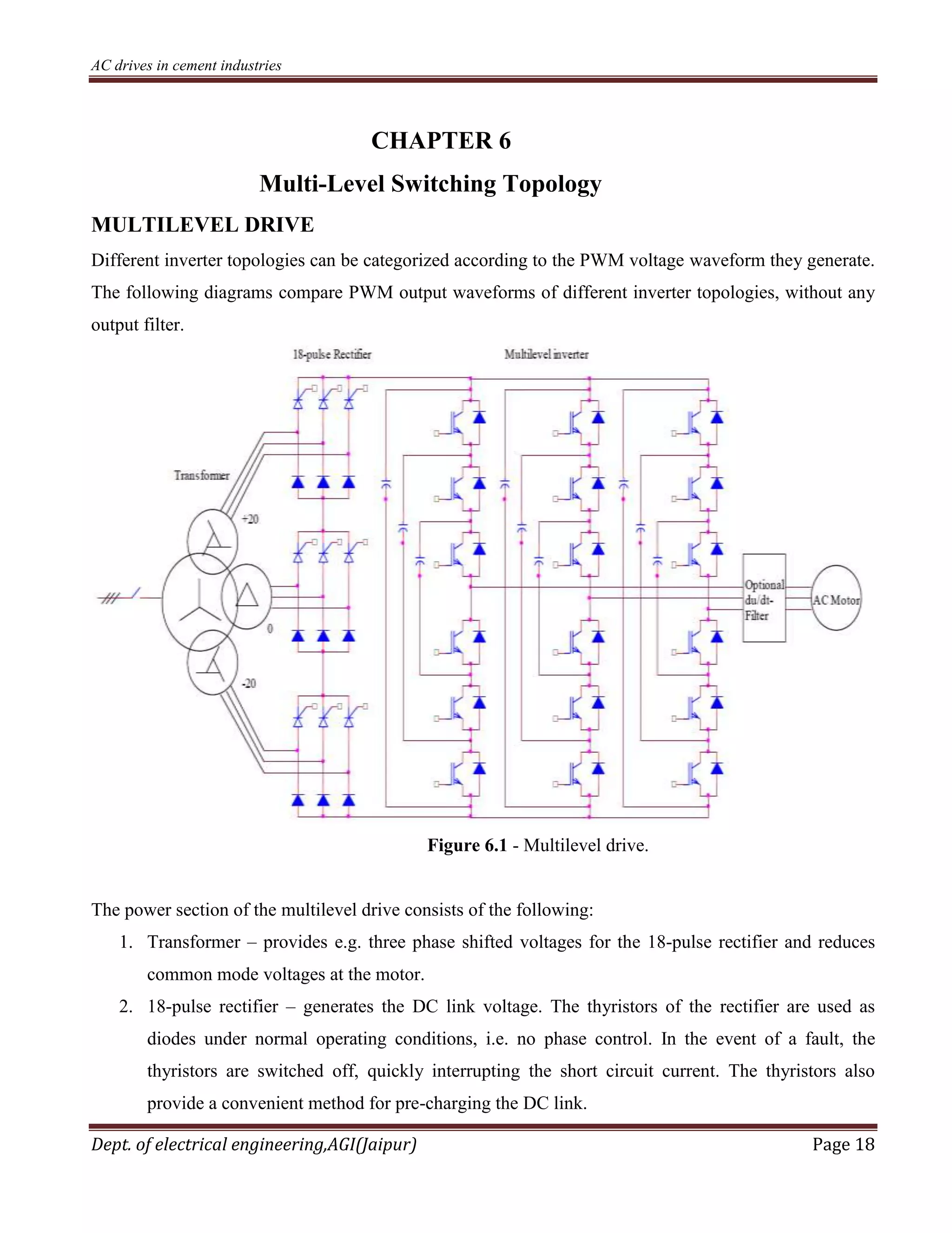 AC drives in cement industries
Dept. of electrical engineering,AGI(Jaipur) Page 18
CHAPTER 6
Multi-Level Switching Topology
MULTILEVEL DRIVE
Different inverter topologies can be categorized according to the PWM voltage waveform they generate.
The following diagrams compare PWM output waveforms of different inverter topologies, without any
output filter.
Figure 6.1 - Multilevel drive.
The power section of the multilevel drive consists of the following:
1. Transformer – provides e.g. three phase shifted voltages for the 18-pulse rectifier and reduces
common mode voltages at the motor.
2. 18-pulse rectifier – generates the DC link voltage. The thyristors of the rectifier are used as
diodes under normal operating conditions, i.e. no phase control. In the event of a fault, the
thyristors are switched off, quickly interrupting the short circuit current. The thyristors also
provide a convenient method for pre-charging the DC link.
 