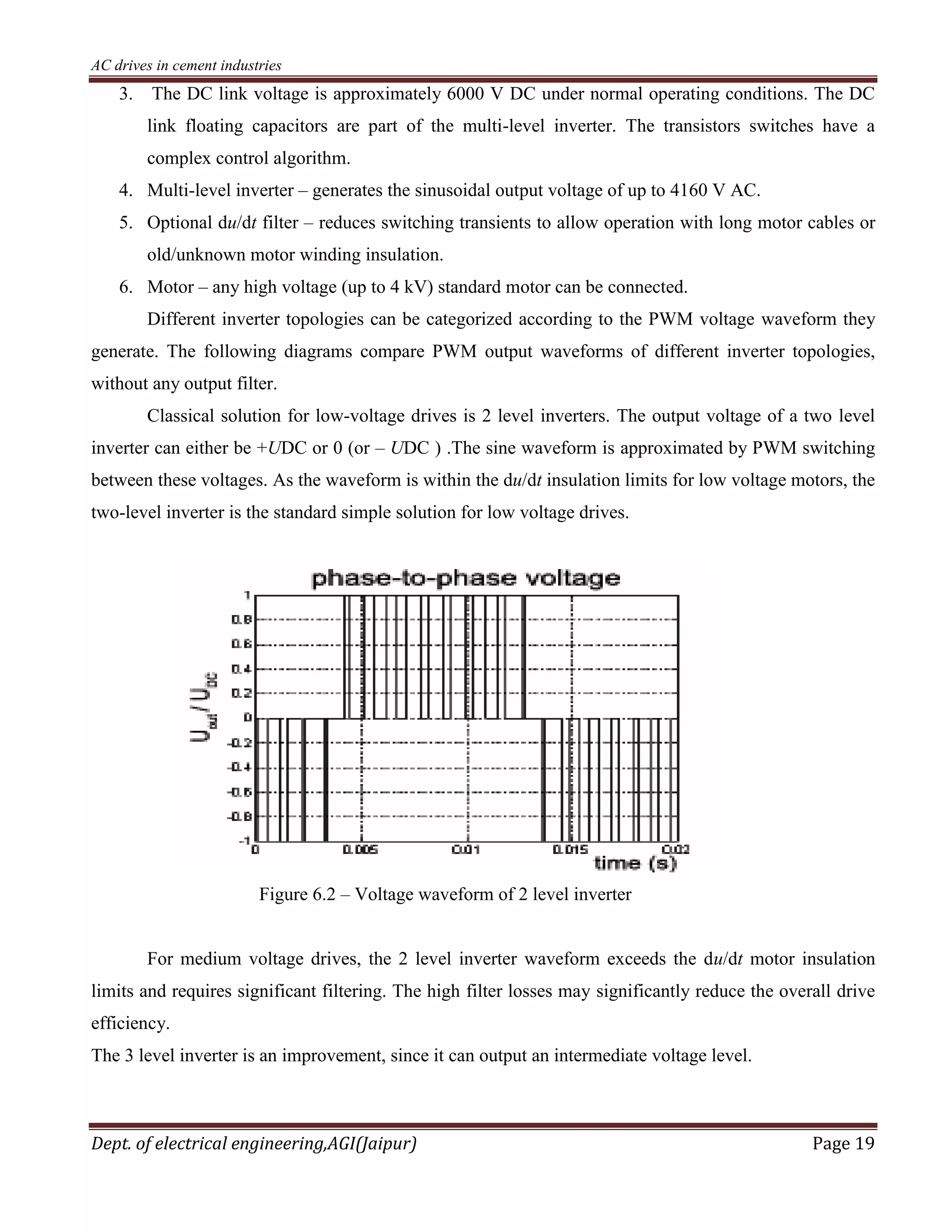 AC drives in cement industries
Dept. of electrical engineering,AGI(Jaipur) Page 19
3. The DC link voltage is approximately 6000 V DC under normal operating conditions. The DC
link floating capacitors are part of the multi-level inverter. The transistors switches have a
complex control algorithm.
4. Multi-level inverter – generates the sinusoidal output voltage of up to 4160 V AC.
5. Optional du/dt filter – reduces switching transients to allow operation with long motor cables or
old/unknown motor winding insulation.
6. Motor – any high voltage (up to 4 kV) standard motor can be connected.
Different inverter topologies can be categorized according to the PWM voltage waveform they
generate. The following diagrams compare PWM output waveforms of different inverter topologies,
without any output filter.
Classical solution for low-voltage drives is 2 level inverters. The output voltage of a two level
inverter can either be +UDC or 0 (or – UDC ) .The sine waveform is approximated by PWM switching
between these voltages. As the waveform is within the du/dt insulation limits for low voltage motors, the
two-level inverter is the standard simple solution for low voltage drives.
Figure 6.2 – Voltage waveform of 2 level inverter
For medium voltage drives, the 2 level inverter waveform exceeds the du/dt motor insulation
limits and requires significant filtering. The high filter losses may significantly reduce the overall drive
efficiency.
The 3 level inverter is an improvement, since it can output an intermediate voltage level.
 