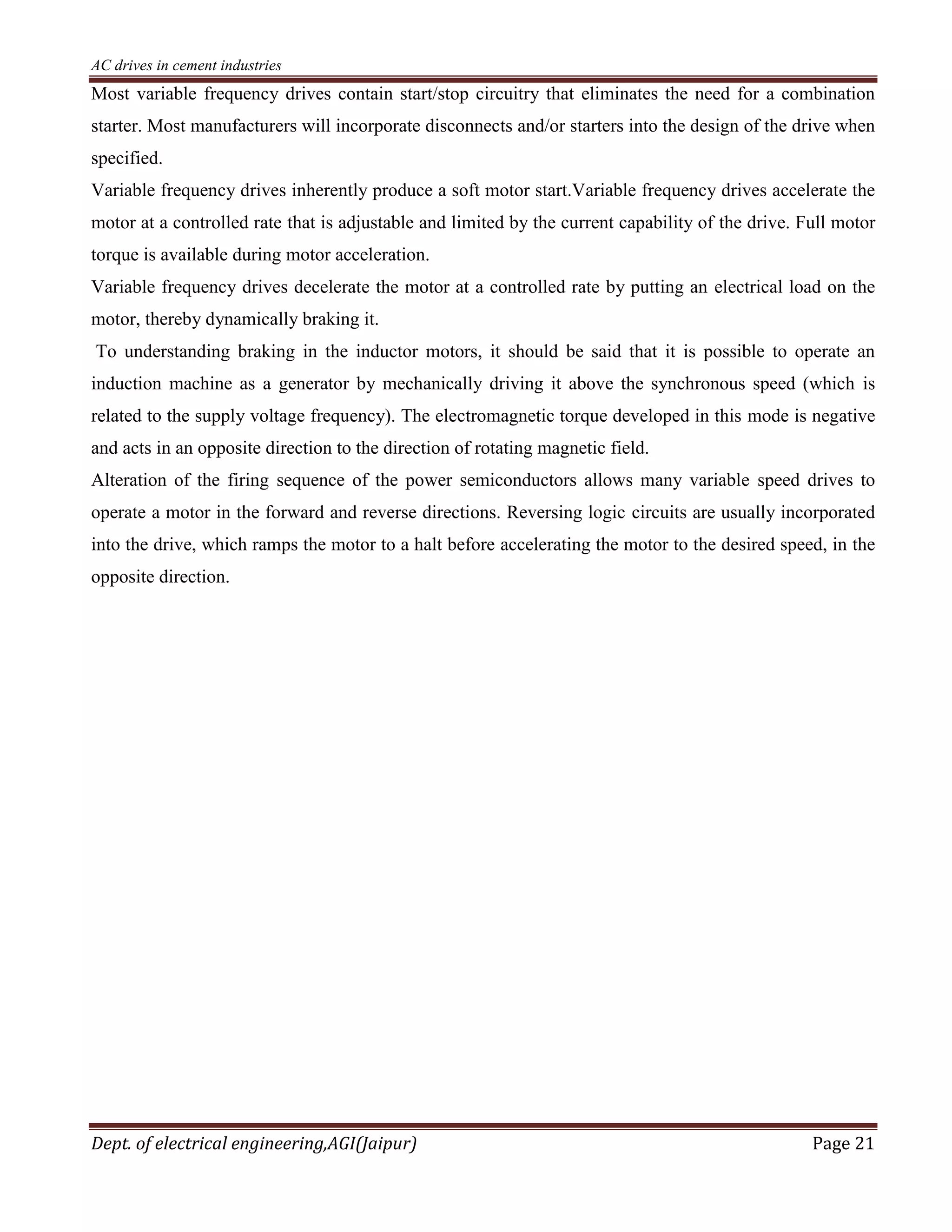 AC drives in cement industries
Dept. of electrical engineering,AGI(Jaipur) Page 21
Most variable frequency drives contain start/stop circuitry that eliminates the need for a combination
starter. Most manufacturers will incorporate disconnects and/or starters into the design of the drive when
specified.
Variable frequency drives inherently produce a soft motor start.Variable frequency drives accelerate the
motor at a controlled rate that is adjustable and limited by the current capability of the drive. Full motor
torque is available during motor acceleration.
Variable frequency drives decelerate the motor at a controlled rate by putting an electrical load on the
motor, thereby dynamically braking it.
To understanding braking in the inductor motors, it should be said that it is possible to operate an
induction machine as a generator by mechanically driving it above the synchronous speed (which is
related to the supply voltage frequency). The electromagnetic torque developed in this mode is negative
and acts in an opposite direction to the direction of rotating magnetic field.
Alteration of the firing sequence of the power semiconductors allows many variable speed drives to
operate a motor in the forward and reverse directions. Reversing logic circuits are usually incorporated
into the drive, which ramps the motor to a halt before accelerating the motor to the desired speed, in the
opposite direction.
 