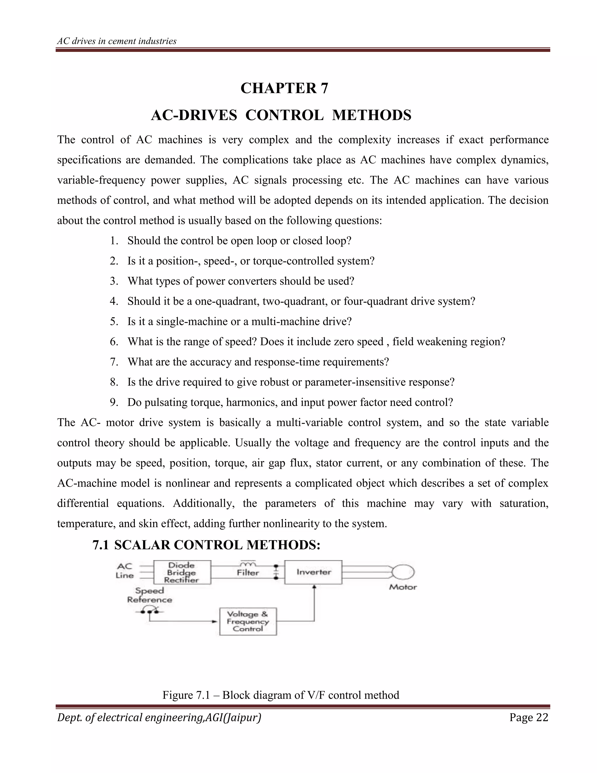 AC drives in cement industries
Dept. of electrical engineering,AGI(Jaipur) Page 22
CHAPTER 7
AC-DRIVES CONTROL METHODS
The control of AC machines is very complex and the complexity increases if exact performance
specifications are demanded. The complications take place as AC machines have complex dynamics,
variable-frequency power supplies, AC signals processing etc. The AC machines can have various
methods of control, and what method will be adopted depends on its intended application. The decision
about the control method is usually based on the following questions:
1. Should the control be open loop or closed loop?
2. Is it a position-, speed-, or torque-controlled system?
3. What types of power converters should be used?
4. Should it be a one-quadrant, two-quadrant, or four-quadrant drive system?
5. Is it a single-machine or a multi-machine drive?
6. What is the range of speed? Does it include zero speed , field weakening region?
7. What are the accuracy and response-time requirements?
8. Is the drive required to give robust or parameter-insensitive response?
9. Do pulsating torque, harmonics, and input power factor need control?
The AC- motor drive system is basically a multi-variable control system, and so the state variable
control theory should be applicable. Usually the voltage and frequency are the control inputs and the
outputs may be speed, position, torque, air gap flux, stator current, or any combination of these. The
AC-machine model is nonlinear and represents a complicated object which describes a set of complex
differential equations. Additionally, the parameters of this machine may vary with saturation,
temperature, and skin effect, adding further nonlinearity to the system.
7.1 SCALAR CONTROL METHODS:
Figure 7.1 – Block diagram of V/F control method
 