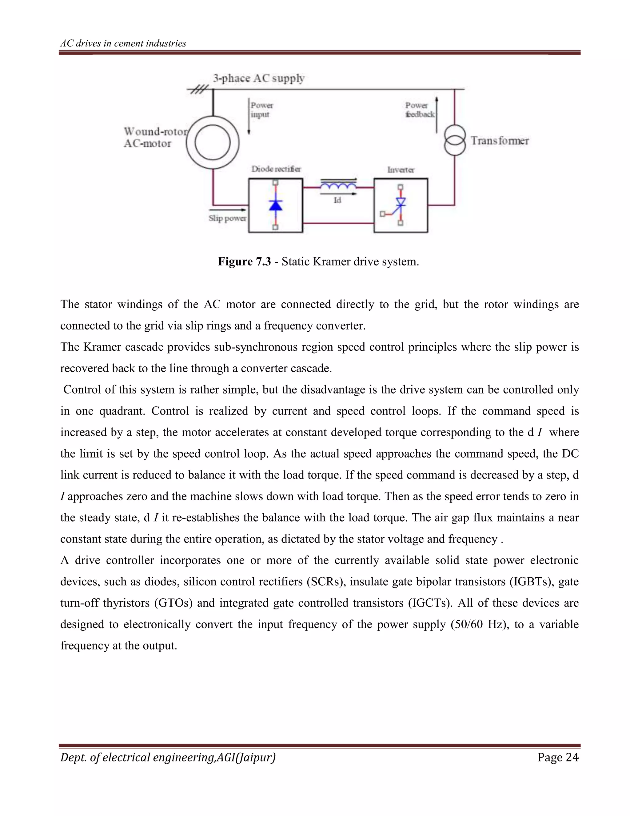 AC drives in cement industries
Dept. of electrical engineering,AGI(Jaipur) Page 24
Figure 7.3 - Static Kramer drive system.
The stator windings of the AC motor are connected directly to the grid, but the rotor windings are
connected to the grid via slip rings and a frequency converter.
The Kramer cascade provides sub-synchronous region speed control principles where the slip power is
recovered back to the line through a converter cascade.
Control of this system is rather simple, but the disadvantage is the drive system can be controlled only
in one quadrant. Control is realized by current and speed control loops. If the command speed is
increased by a step, the motor accelerates at constant developed torque corresponding to the d I where
the limit is set by the speed control loop. As the actual speed approaches the command speed, the DC
link current is reduced to balance it with the load torque. If the speed command is decreased by a step, d
I approaches zero and the machine slows down with load torque. Then as the speed error tends to zero in
the steady state, d I it re-establishes the balance with the load torque. The air gap flux maintains a near
constant state during the entire operation, as dictated by the stator voltage and frequency .
A drive controller incorporates one or more of the currently available solid state power electronic
devices, such as diodes, silicon control rectifiers (SCRs), insulate gate bipolar transistors (IGBTs), gate
turn-off thyristors (GTOs) and integrated gate controlled transistors (IGCTs). All of these devices are
designed to electronically convert the input frequency of the power supply (50/60 Hz), to a variable
frequency at the output.
 