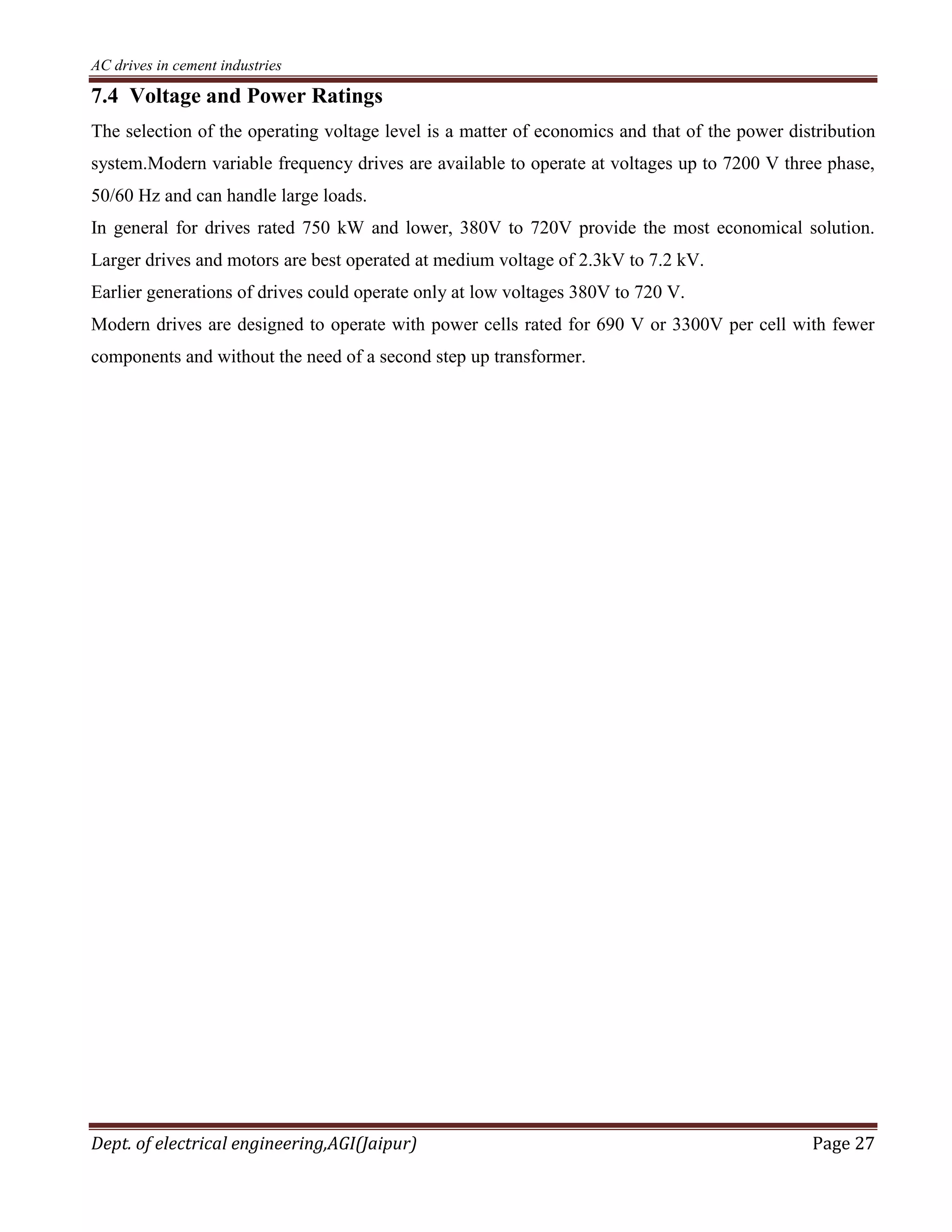 AC drives in cement industries
Dept. of electrical engineering,AGI(Jaipur) Page 27
7.4 Voltage and Power Ratings
The selection of the operating voltage level is a matter of economics and that of the power distribution
system.Modern variable frequency drives are available to operate at voltages up to 7200 V three phase,
50/60 Hz and can handle large loads.
In general for drives rated 750 kW and lower, 380V to 720V provide the most economical solution.
Larger drives and motors are best operated at medium voltage of 2.3kV to 7.2 kV.
Earlier generations of drives could operate only at low voltages 380V to 720 V.
Modern drives are designed to operate with power cells rated for 690 V or 3300V per cell with fewer
components and without the need of a second step up transformer.
 