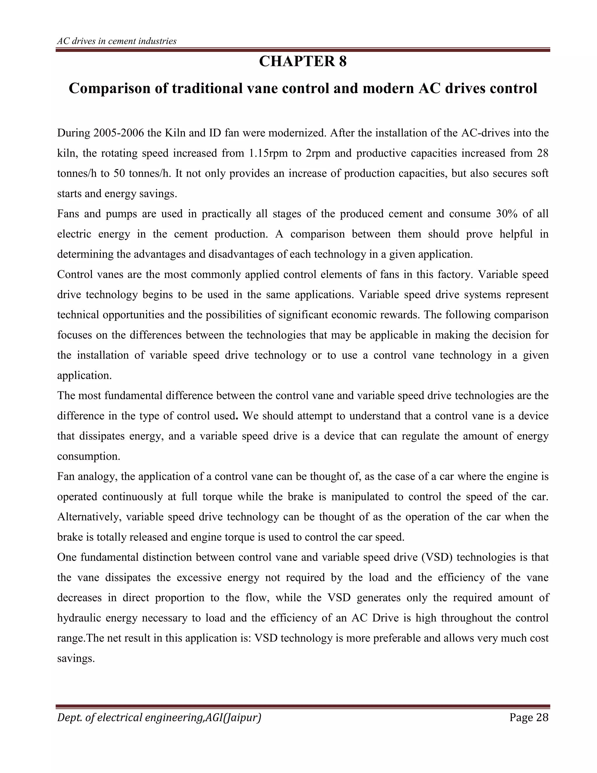 AC drives in cement industries
Dept. of electrical engineering,AGI(Jaipur) Page 28
CHAPTER 8
Comparison of traditional vane control and modern AC drives control
During 2005-2006 the Kiln and ID fan were modernized. After the installation of the AC-drives into the
kiln, the rotating speed increased from 1.15rpm to 2rpm and productive capacities increased from 28
tonnes/h to 50 tonnes/h. It not only provides an increase of production capacities, but also secures soft
starts and energy savings.
Fans and pumps are used in practically all stages of the produced cement and consume 30% of all
electric energy in the cement production. A comparison between them should prove helpful in
determining the advantages and disadvantages of each technology in a given application.
Control vanes are the most commonly applied control elements of fans in this factory. Variable speed
drive technology begins to be used in the same applications. Variable speed drive systems represent
technical opportunities and the possibilities of significant economic rewards. The following comparison
focuses on the differences between the technologies that may be applicable in making the decision for
the installation of variable speed drive technology or to use a control vane technology in a given
application.
The most fundamental difference between the control vane and variable speed drive technologies are the
difference in the type of control used. We should attempt to understand that a control vane is a device
that dissipates energy, and a variable speed drive is a device that can regulate the amount of energy
consumption.
Fan analogy, the application of a control vane can be thought of, as the case of a car where the engine is
operated continuously at full torque while the brake is manipulated to control the speed of the car.
Alternatively, variable speed drive technology can be thought of as the operation of the car when the
brake is totally released and engine torque is used to control the car speed.
One fundamental distinction between control vane and variable speed drive (VSD) technologies is that
the vane dissipates the excessive energy not required by the load and the efficiency of the vane
decreases in direct proportion to the flow, while the VSD generates only the required amount of
hydraulic energy necessary to load and the efficiency of an AC Drive is high throughout the control
range.The net result in this application is: VSD technology is more preferable and allows very much cost
savings.
 