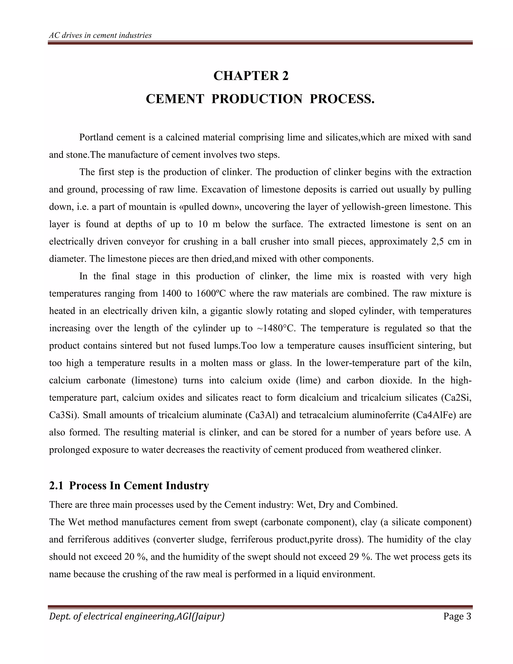 AC drives in cement industries
Dept. of electrical engineering,AGI(Jaipur) Page 3
CHAPTER 2
CEMENT PRODUCTION PROCESS.
Portland cement is a calcined material comprising lime and silicates,which are mixed with sand
and stone.The manufacture of cement involves two steps.
The first step is the production of clinker. The production of clinker begins with the extraction
and ground, processing of raw lime. Excavation of limestone deposits is carried out usually by pulling
down, i.e. a part of mountain is «pulled down», uncovering the layer of yellowish-green limestone. This
layer is found at depths of up to 10 m below the surface. The extracted limestone is sent on an
electrically driven conveyor for crushing in a ball crusher into small pieces, approximately 2,5 cm in
diameter. The limestone pieces are then dried,and mixed with other components.
In the final stage in this production of clinker, the lime mix is roasted with very high
temperatures ranging from 1400 to 1600ºC where the raw materials are combined. The raw mixture is
heated in an electrically driven kiln, a gigantic slowly rotating and sloped cylinder, with temperatures
increasing over the length of the cylinder up to ~1480°C. The temperature is regulated so that the
product contains sintered but not fused lumps.Too low a temperature causes insufficient sintering, but
too high a temperature results in a molten mass or glass. In the lower-temperature part of the kiln,
calcium carbonate (limestone) turns into calcium oxide (lime) and carbon dioxide. In the high-
temperature part, calcium oxides and silicates react to form dicalcium and tricalcium silicates (Ca2Si,
Ca3Si). Small amounts of tricalcium aluminate (Ca3Al) and tetracalcium aluminoferrite (Ca4AlFe) are
also formed. The resulting material is clinker, and can be stored for a number of years before use. A
prolonged exposure to water decreases the reactivity of cement produced from weathered clinker.
2.1 Process In Cement Industry
There are three main processes used by the Cement industry: Wet, Dry and Combined.
The Wet method manufactures cement from swept (carbonate component), clay (a silicate component)
and ferriferous additives (converter sludge, ferriferous product,pyrite dross). The humidity of the clay
should not exceed 20 %, and the humidity of the swept should not exceed 29 %. The wet process gets its
name because the crushing of the raw meal is performed in a liquid environment.
 