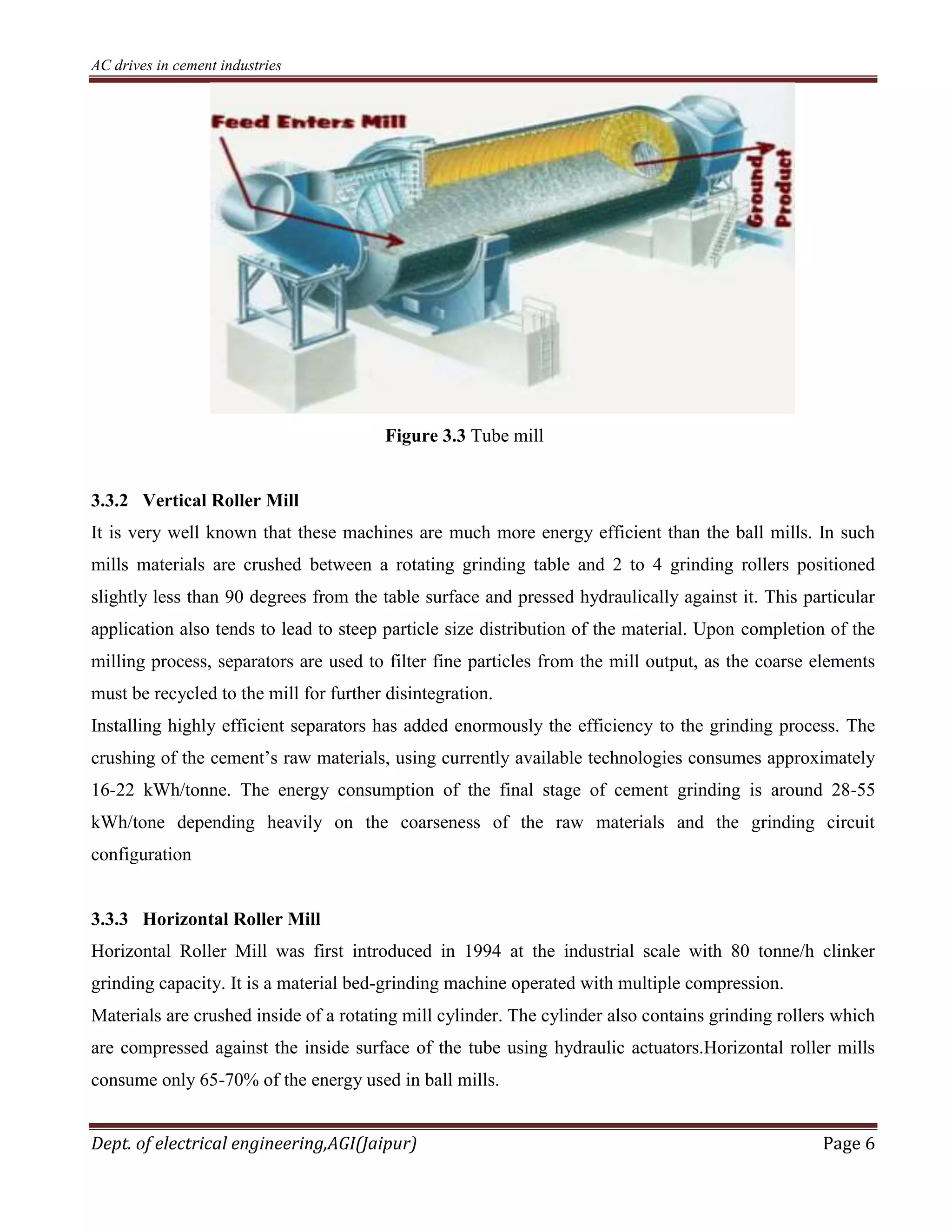 AC drives in cement industries
Dept. of electrical engineering,AGI(Jaipur) Page 6
Figure 3.3 Tube mill
3.3.2 Vertical Roller Mill
It is very well known that these machines are much more energy efficient than the ball mills. In such
mills materials are crushed between a rotating grinding table and 2 to 4 grinding rollers positioned
slightly less than 90 degrees from the table surface and pressed hydraulically against it. This particular
application also tends to lead to steep particle size distribution of the material. Upon completion of the
milling process, separators are used to filter fine particles from the mill output, as the coarse elements
must be recycled to the mill for further disintegration.
Installing highly efficient separators has added enormously the efficiency to the grinding process. The
crushing of the cement’s raw materials, using currently available technologies consumes approximately
16-22 kWh/tonne. The energy consumption of the final stage of cement grinding is around 28-55
kWh/tone depending heavily on the coarseness of the raw materials and the grinding circuit
configuration
3.3.3 Horizontal Roller Mill
Horizontal Roller Mill was first introduced in 1994 at the industrial scale with 80 tonne/h clinker
grinding capacity. It is a material bed-grinding machine operated with multiple compression.
Materials are crushed inside of a rotating mill cylinder. The cylinder also contains grinding rollers which
are compressed against the inside surface of the tube using hydraulic actuators.Horizontal roller mills
consume only 65-70% of the energy used in ball mills.
 