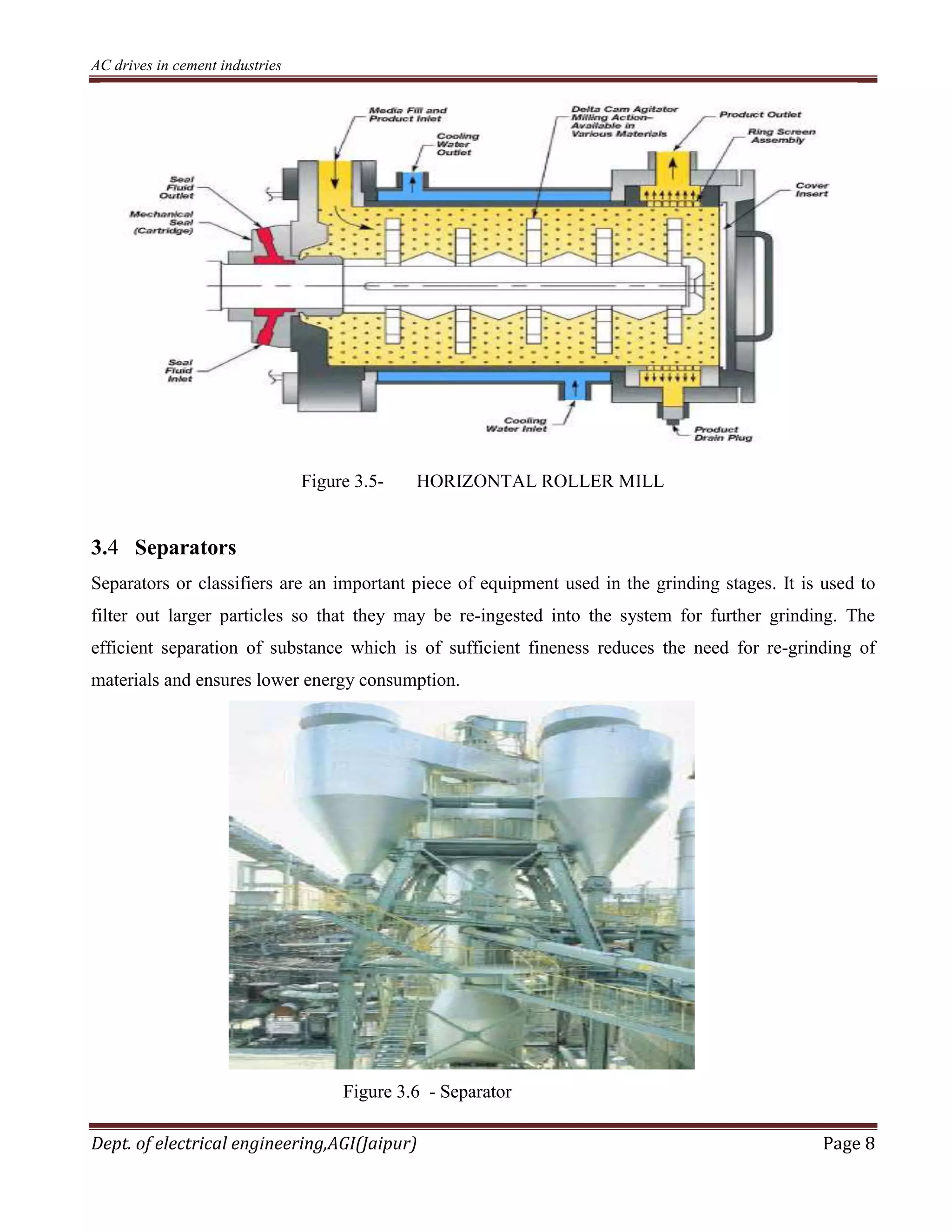 AC drives in cement industries
Dept. of electrical engineering,AGI(Jaipur) Page 8
Figure 3.5- HORIZONTAL ROLLER MILL
3.4 Separators
Separators or classifiers are an important piece of equipment used in the grinding stages. It is used to
filter out larger particles so that they may be re-ingested into the system for further grinding. The
efficient separation of substance which is of sufficient fineness reduces the need for re-grinding of
materials and ensures lower energy consumption.
Figure 3.6 - Separator
 