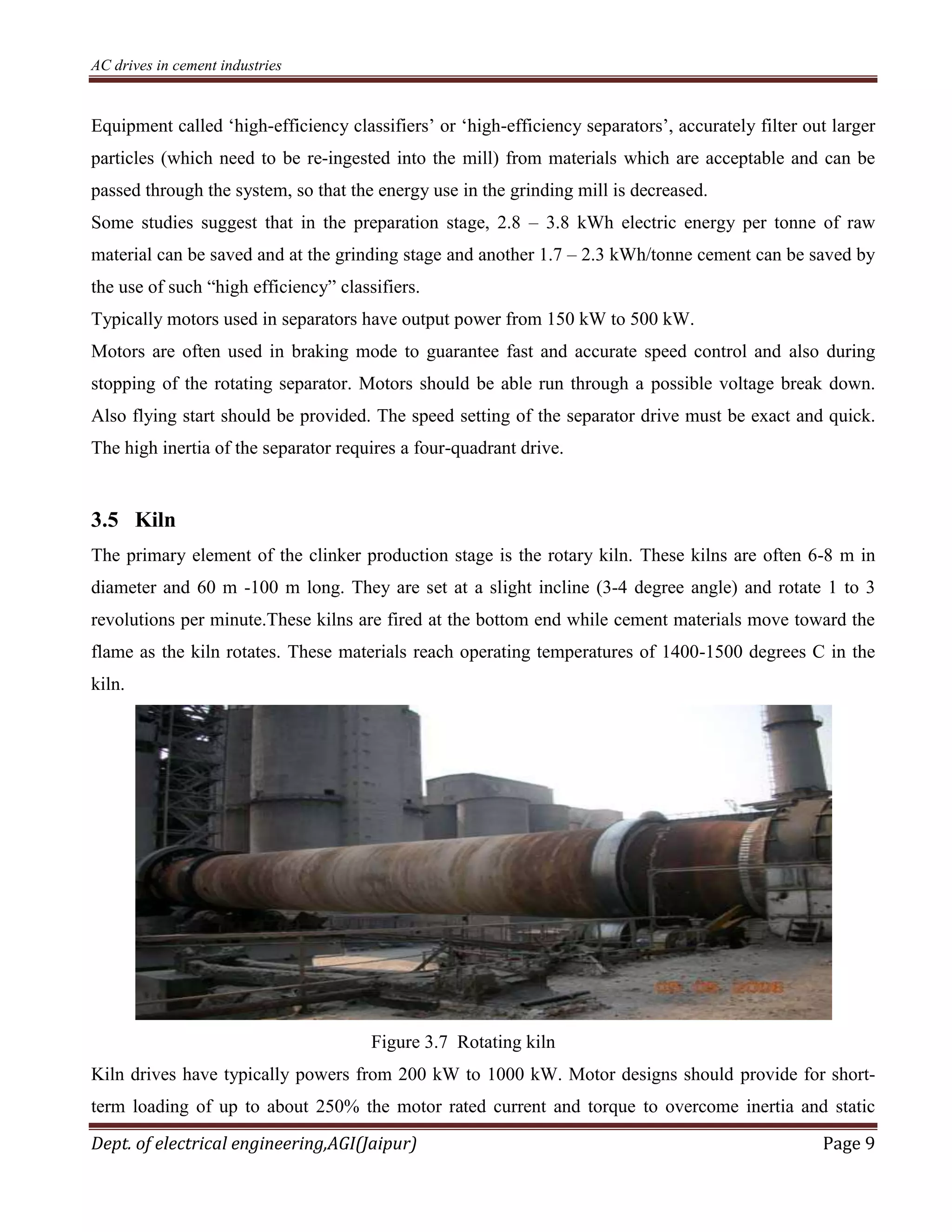 AC drives in cement industries
Dept. of electrical engineering,AGI(Jaipur) Page 9
Equipment called ‘high-efficiency classifiers’ or ‘high-efficiency separators’, accurately filter out larger
particles (which need to be re-ingested into the mill) from materials which are acceptable and can be
passed through the system, so that the energy use in the grinding mill is decreased.
Some studies suggest that in the preparation stage, 2.8 – 3.8 kWh electric energy per tonne of raw
material can be saved and at the grinding stage and another 1.7 – 2.3 kWh/tonne cement can be saved by
the use of such “high efficiency” classifiers.
Typically motors used in separators have output power from 150 kW to 500 kW.
Motors are often used in braking mode to guarantee fast and accurate speed control and also during
stopping of the rotating separator. Motors should be able run through a possible voltage break down.
Also flying start should be provided. The speed setting of the separator drive must be exact and quick.
The high inertia of the separator requires a four-quadrant drive.
3.5 Kiln
The primary element of the clinker production stage is the rotary kiln. These kilns are often 6-8 m in
diameter and 60 m -100 m long. They are set at a slight incline (3-4 degree angle) and rotate 1 to 3
revolutions per minute.These kilns are fired at the bottom end while cement materials move toward the
flame as the kiln rotates. These materials reach operating temperatures of 1400-1500 degrees C in the
kiln.
Figure 3.7 Rotating kiln
Kiln drives have typically powers from 200 kW to 1000 kW. Motor designs should provide for short-
term loading of up to about 250% the motor rated current and torque to overcome inertia and static
 