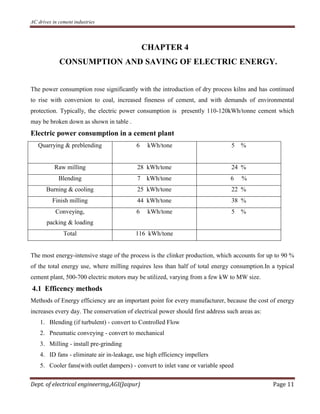 AC drives in cement industries
Dept. of electrical engineering,AGI(Jaipur) Page 11
CHAPTER 4
CONSUMPTION AND SAVING OF ELECTRIC ENERGY.
The power consumption rose significantly with the introduction of dry process kilns and has continued
to rise with conversion to coal, increased fineness of cement, and with demands of environmental
protection. Typically, the electric power consumption is presently 110-120kWh/tonne cement which
may be broken down as shown in table .
Electric power consumption in a cement plant
Quarrying & preblending 6 kWh/tone 5 %
Raw milling 28 kWh/tone 24 %
Blending 7 kWh/tone 6 %
Burning & cooling 25 kWh/tone 22 %
Finish milling 44 kWh/tone 38 %
Conveying,
packing & loading
6 kWh/tone 5 %
Total 116 kWh/tone
The most energy-intensive stage of the process is the clinker production, which accounts for up to 90 %
of the total energy use, where milling requires less than half of total energy consumption.In a typical
cement plant, 500-700 electric motors may be utilized, varying from a few kW to MW size.
4.1 Efficency methods
Methods of Energy efficiency are an important point for every manufacturer, because the cost of energy
increases every day. The conservation of electrical power should first address such areas as:
1. Blending (if turbulent) - convert to Controlled Flow
2. Pneumatic conveying - convert to mechanical
3. Milling - install pre-grinding
4. ID fans - eliminate air in-leakage, use high efficiency impellers
5. Cooler fans(with outlet dampers) - convert to inlet vane or variable speed
 