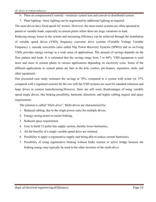 AC drives in cement industries
Dept. of electrical engineering,AGI(Jaipur) Page 12
6. Plant air compressors(if central) - minimize system loss and convert to distributed system.
7. Plant lighting - basic lighting can be augmented by additional lighting as required.
The most drives have fixed speed AC motors. However, the most motor systems are often operated at
partial or variable loads, especially in cement plants where there are large variations in load.
Reducing energy losses in the system and increasing efficiency can be achieved through the installation
of variable speed drives (VSD), frequency converter drive systems (Variable Voltage Variable
Frequency ), cascade converters (also called Slip Power Recovery Systems (SPRS)) and so on.Using
VSDs provides energy savings in a wide array of applications. The amount of savings depends on the
flow pattern and loads. It is estimated that the savings range from 7 to 60%. VSD equipment is used
more and more in cement plants in various applications depending on electricity costs. Some of the
different applications in cement plants are fans in the kiln, coolers, pre-heaters, separators, mills, and
other equipment.
One presumed case study estimates the savings at 70%, compared to a system with avane (or 37%
compared with a regulated system) for the raw mill fan.VSD systems are used for standard solutions and
large drives in cement manufacturing.However, there are still some disadvantages of using variable
speed single drives, like braking possibility, harmonic distortion, and higher cabling request and space
requirements.
The solution is called “Multi-drive”. Multi-drives are characterized by:
1. Reduced cabling, due to the single power entry for multiple drives,
2. Energy-saving motor-to-motor braking,
3. Reduced space requirement,
4. Easy to build 12-pulse line supply section, thereby lower harmonics,
5. All the benefits of a single variable speed drive are retained,
6. Possibility to apply a regenerative supply unit being able to reduce current harmonics.
7. Possibility of using regenerative braking without brake resistor or active bridge because the
braking energy may typically be used in the other inverters of the multi-drive.
 