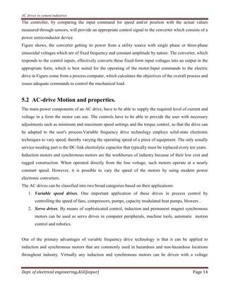 AC drives in cement industries
Dept. of electrical engineering,AGI(Jaipur) Page 14
The controller, by comparing the input command for speed and/or position with the actual values
measured through sensors, will provide an appropriate control signal to the converter which consists of a
power semiconductor device.
Figure shows, the converter getting its power from a utility source with single phase or three-phase
sinusoidal voltages which are of fixed frequency and constant amplitude by nature. The converter, which
responds to the control inputs, effectively converts these fixed-form input voltages into an output in the
appropriate form, which is best suited for the operating of the motor.Input commands to the electric
drive in Figure come from a process computer, which calculates the objectives of the overall process and
issues adequate commands to control the mechanical load.
5.2 AC-drive Motion and properties.
The main power components of an AC drive, have to be able to supply the required level of current and
voltage in a form the motor can use. The controls have to be able to provide the user with necessary
adjustments such as minimum and maximum speed settings and the torque control, so that the drive can
be adapted to the user's process.Variable frequency drive technology employs solid-state electronic
techniques to vary speed, thereby varying the operating speed of a piece of equipment. The only usually
service-needing part is the DC-link electrolytic capacitor that typically must be replaced every ten years.
Induction motors and synchronous motors are the workhorses of industry because of their low cost and
rugged construction. When operated directly from the line voltage, such motors operate at a nearly
constant speed. However, it is possible to vary the speed of the motors by using modern power
electronic converters.
The AC drives can be classified into two broad categories based on their applications:
1. Variable speed drives. One important application of these drives in process control by
controlling the speed of fans, compressors, pumps, capacity modulated heat pumps, blowers .
2. Servo drives. By means of sophisticated control, induction and permanent magnet synchronous
motors can be used as servo drives in computer peripherals, machine tools, automatic motion
control and robotics.
One of the primary advantages of variable frequency drive technology is that it can be applied to
induction and synchronous motors that are commonly used in hazardous and non-hazardous locations
throughout industry. Virtually any induction and synchronous motors can be driven with a voltage
 