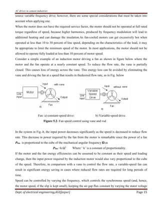 AC drives in cement industries
Dept. of electrical engineering,AGI(Jaipur) Page 15
source variable frequency drive; however, there are some special considerations that must be taken into
account when applying one.
When the motor does not have the required service factor, the motor should not be operated at full rated
torque regardless of speed, because higher harmonics, produced by frequency modulation will lead to
additional heating and can damage the insulation.As fan-cooled motors can get excessively hot when
operated at less than 10 to 30 percent of line speed, depending on the characteristics of the load, it may
be appropriate to limit the minimum speed of the motor. In most applications, the motor should not be
allowed to operate fully loaded at less than 10 percent of motor speed.
Consider a simple example of an induction motor driving a fan as shown in figure below where the
motor and the fan operate at a nearly constant speed. To reduce the flow rate, the vane is partially
closed. This causes loss of energy across the vane. This energy loss can be avoided by eliminating the
vane and driving the fan at a speed that results in thedesired flow rate, as in Fig. below
Fan: a) constant-speed drive: b) Variable-speed drive.
Figure 5.2- Fan speed control using vane and vsd
In the system in Fig.-b, the input power decreases significantly as the speed is decreased to reduce flow
rate. This decrease in power required by the fan from the motor is remarkable since the power of a fan
Pfan is proportional to the cube of the mechanical angular frequency Ω as
Pfan ≈k Ω3
Where ‘ k’ is a constant of proportionality.
If the motor and the fan energy efficiencies can be assumed to be constant as their speed and loading
change, then the input power required by the induction motor would also vary proportional to the cube
of the speed. Therefore, in comparison with a vane to control the flow rate, a variable-speed fan can
result in significant energy saving in cases where reduced flow rates are required for long periods of
time.
Speed can be controlled by varying the frequency, which controls the synchronous speed (and, hence,
the motor speed, if the slip is kept small), keeping the air gap flux constant by varying the stator voltage
 