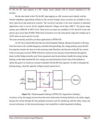AC drives in cement industries
Dept. of electrical engineering,AGI(Jaipur) Page 17
In VSI, the DC input appears as a DC voltage source (ideally with no internal impedance) to the
inverter.
On the other hand, in the CSI, the DC input appears as a DC current source (ideally with the
internal impedance approaching infinity) to the inverter.Voltage source inverters are available as two-
level, three-level and multi-level versions. The two-level converter is the most common in industrial
applications since it covers all the standard industrial voltages lower than 1000 V. The power range
reaches up to 5000 kW at 690 V level. Three level converters are available at 3 kV and 6 kV levels and
powers up to more than 20 MW. Multi-level converters cover the same power range but voltages up to
10 kV and even more may be covered.
The most commonly used drive for these applications is PWM-VSI.
An AC-drive should often provide also electromagnetic braking. During it the power is flowing
from the motor to the variable-frequency controller.During braking, the voltage polarity across the DC-
bus capacitor remains the same as in the motoring mode.Therefore, the direction of the DC bus current
to the inverter gets reversed. PWM-VSI drives cannot reverse, because current direction through the
diode rectifier bridge normally used. Some equipment must be providing to handle this energy during
braking; on the other hand the DC-bus voltage can reach destructive levels. One of the methods to
realize this goal is to switch on a resistor in parallel with the DC-bus capacitor. In order to dissipate the
braking energy, when the capacitor voltage exceeds a preset level.
Figure 5.4 - Electromagnetic braking in PWM-VSI (regenerative braking.)
As shown in Fig. the energy recovers from the motor-load inertia for being fed back to the utility supply,
because the current through the four-quadrant converter used for interfacing with the utility source can
reverse in direction. As the recovered energy is not wasted this is called regenerative braking.
 