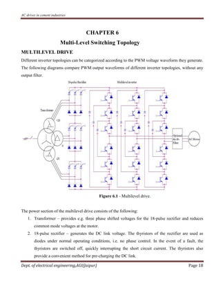 AC drives in cement industries
Dept. of electrical engineering,AGI(Jaipur) Page 18
CHAPTER 6
Multi-Level Switching Topology
MULTILEVEL DRIVE
Different inverter topologies can be categorized according to the PWM voltage waveform they generate.
The following diagrams compare PWM output waveforms of different inverter topologies, without any
output filter.
Figure 6.1 - Multilevel drive.
The power section of the multilevel drive consists of the following:
1. Transformer – provides e.g. three phase shifted voltages for the 18-pulse rectifier and reduces
common mode voltages at the motor.
2. 18-pulse rectifier – generates the DC link voltage. The thyristors of the rectifier are used as
diodes under normal operating conditions, i.e. no phase control. In the event of a fault, the
thyristors are switched off, quickly interrupting the short circuit current. The thyristors also
provide a convenient method for pre-charging the DC link.
 