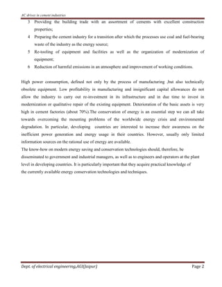 AC drives in cement industries
Dept. of electrical engineering,AGI(Jaipur) Page 2
3 Providing the building trade with an assortment of cements with excellent construction
properties;
4 Preparing the cement industry for a transition after which the processes use coal and fuel-bearing
waste of the industry as the energy source;
5 Re-tooling of equipment and facilities as well as the organization of modernization of
equipment;
6 Reduction of harmful emissions in an atmosphere and improvement of working conditions.
High power consumption, defined not only by the process of manufacturing ,but also technically
obsolete equipment. Low profitability in manufacturing and insignificant capital allowances do not
allow the industry to carry out re-investment in its infrastructure and in due time to invest in
modernization or qualitative repair of the existing equipment. Deterioration of the basic assets is very
high in cement factories (about 70%).The conservation of energy is an essential step we can all take
towards overcoming the mounting problems of the worldwide energy crisis and environmental
degradation. In particular, developing countries are interested to increase their awareness on the
inefficient power generation and energy usage in their countries. However, usually only limited
information sources on the rational use of energy are available.
The know-how on modern energy saving and conservation technologies should, therefore, be
disseminated to government and industrial managers, as well as to engineers and operators at the plant
level in developing countries. It is particularly important that they acquire practical knowledge of
the currently available energy conservation technologies and techniques.
 