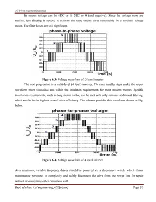 AC drives in cement industries
Dept. of electrical engineering,AGI(Jaipur) Page 20
Its output voltage can be UDC or ½ UDC or 0 (and negative). Since the voltage steps are
smaller, less filtering is needed to achieve the same output du/dt sustainable for a medium voltage
motor. The filter losses are still significant.
Figure 6.3- Voltage waveform of 3 level inverter
The next progression is a multi-level (4 level) inverter. The even smaller steps make the output
waveform more sinusoidal and within the insulation requirements for most modern motors. Specific
installation requirements, such as long motor cables, can be met with only minimal additional filtering,
which results in the highest overall drive efficiency. The scheme provides this waveform shown on Fig.
below.
Figure 6.4- Voltage waveform of 4 level inverter
As a minimum, variable frequency drives should be powered via a disconnect switch, which allows
maintenance personnel to completely and safely disconnect the drive from the power line for repair
without de-energizing other circuits as well.
 