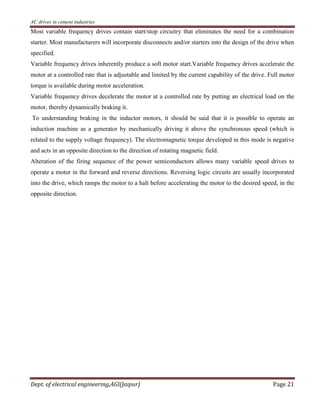 AC drives in cement industries
Dept. of electrical engineering,AGI(Jaipur) Page 21
Most variable frequency drives contain start/stop circuitry that eliminates the need for a combination
starter. Most manufacturers will incorporate disconnects and/or starters into the design of the drive when
specified.
Variable frequency drives inherently produce a soft motor start.Variable frequency drives accelerate the
motor at a controlled rate that is adjustable and limited by the current capability of the drive. Full motor
torque is available during motor acceleration.
Variable frequency drives decelerate the motor at a controlled rate by putting an electrical load on the
motor, thereby dynamically braking it.
To understanding braking in the inductor motors, it should be said that it is possible to operate an
induction machine as a generator by mechanically driving it above the synchronous speed (which is
related to the supply voltage frequency). The electromagnetic torque developed in this mode is negative
and acts in an opposite direction to the direction of rotating magnetic field.
Alteration of the firing sequence of the power semiconductors allows many variable speed drives to
operate a motor in the forward and reverse directions. Reversing logic circuits are usually incorporated
into the drive, which ramps the motor to a halt before accelerating the motor to the desired speed, in the
opposite direction.
 