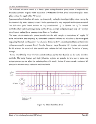 AC drives in cement industries
Dept. of electrical engineering,AGI(Jaipur) Page 23
The main task of scalar control is to form a phase voltage based on preset values of amplitude and
frequency derivable by pulse-width modulation (PWM) of the inverter, preset values envelopes a three-
phase voltage for supply of the AC-motor.
Scalar control methods of an AC-motor can be generally realized with voltage-fed inverters, current-fed
inverters and slip power recovery control. Scalar controls realize only magnitude and frequency control.
The most usual speed control methods are U/ f = constant and U/f 2
= constant. The U/f 2
= constant
method is often used in centrifugal pump and fan drives. A simple and popular open-loop U/f = constant
speed control method for an inductor motor shown in Fig. above.
The power circuit consists of a phase-controlled rectifier with a single- or three-phase AC supply. LC
filter, and inverter. The frequency WC is the speed command variable and it is close to the motor speed,
neglecting the small slip frequency. The scheme is defined as U/f = constant control because the rectifier
voltage command is generated directly from the frequency signal through a U/f = constant gain constant.
In this scheme, the speed will tend to drift with variation in load torque and fluctuation of supply
voltage.
Wound rotor IM slip power recovery control methods are the static Kramer and the static Scherbius
methods. The static Kramer and static Scherbius systems are popular in large power pump and
compressor-type drives, where the variation of speed is usually limited. Kramer cascade consists of AC
motor with a wound-rotor, converters and transformer.
Figure 7.2 -Static Scherbius drive
 