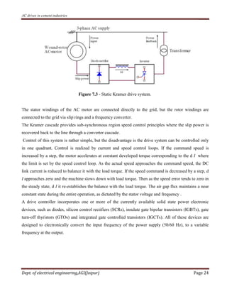 AC drives in cement industries
Dept. of electrical engineering,AGI(Jaipur) Page 24
Figure 7.3 - Static Kramer drive system.
The stator windings of the AC motor are connected directly to the grid, but the rotor windings are
connected to the grid via slip rings and a frequency converter.
The Kramer cascade provides sub-synchronous region speed control principles where the slip power is
recovered back to the line through a converter cascade.
Control of this system is rather simple, but the disadvantage is the drive system can be controlled only
in one quadrant. Control is realized by current and speed control loops. If the command speed is
increased by a step, the motor accelerates at constant developed torque corresponding to the d I where
the limit is set by the speed control loop. As the actual speed approaches the command speed, the DC
link current is reduced to balance it with the load torque. If the speed command is decreased by a step, d
I approaches zero and the machine slows down with load torque. Then as the speed error tends to zero in
the steady state, d I it re-establishes the balance with the load torque. The air gap flux maintains a near
constant state during the entire operation, as dictated by the stator voltage and frequency .
A drive controller incorporates one or more of the currently available solid state power electronic
devices, such as diodes, silicon control rectifiers (SCRs), insulate gate bipolar transistors (IGBTs), gate
turn-off thyristors (GTOs) and integrated gate controlled transistors (IGCTs). All of these devices are
designed to electronically convert the input frequency of the power supply (50/60 Hz), to a variable
frequency at the output.
 