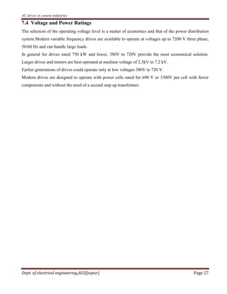 AC drives in cement industries
Dept. of electrical engineering,AGI(Jaipur) Page 27
7.4 Voltage and Power Ratings
The selection of the operating voltage level is a matter of economics and that of the power distribution
system.Modern variable frequency drives are available to operate at voltages up to 7200 V three phase,
50/60 Hz and can handle large loads.
In general for drives rated 750 kW and lower, 380V to 720V provide the most economical solution.
Larger drives and motors are best operated at medium voltage of 2.3kV to 7.2 kV.
Earlier generations of drives could operate only at low voltages 380V to 720 V.
Modern drives are designed to operate with power cells rated for 690 V or 3300V per cell with fewer
components and without the need of a second step up transformer.
 