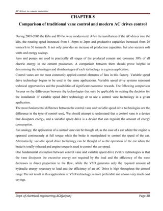 AC drives in cement industries
Dept. of electrical engineering,AGI(Jaipur) Page 28
CHAPTER 8
Comparison of traditional vane control and modern AC drives control
During 2005-2006 the Kiln and ID fan were modernized. After the installation of the AC-drives into the
kiln, the rotating speed increased from 1.15rpm to 2rpm and productive capacities increased from 28
tonnes/h to 50 tonnes/h. It not only provides an increase of production capacities, but also secures soft
starts and energy savings.
Fans and pumps are used in practically all stages of the produced cement and consume 30% of all
electric energy in the cement production. A comparison between them should prove helpful in
determining the advantages and disadvantages of each technology in a given application.
Control vanes are the most commonly applied control elements of fans in this factory. Variable speed
drive technology begins to be used in the same applications. Variable speed drive systems represent
technical opportunities and the possibilities of significant economic rewards. The following comparison
focuses on the differences between the technologies that may be applicable in making the decision for
the installation of variable speed drive technology or to use a control vane technology in a given
application.
The most fundamental difference between the control vane and variable speed drive technologies are the
difference in the type of control used. We should attempt to understand that a control vane is a device
that dissipates energy, and a variable speed drive is a device that can regulate the amount of energy
consumption.
Fan analogy, the application of a control vane can be thought of, as the case of a car where the engine is
operated continuously at full torque while the brake is manipulated to control the speed of the car.
Alternatively, variable speed drive technology can be thought of as the operation of the car when the
brake is totally released and engine torque is used to control the car speed.
One fundamental distinction between control vane and variable speed drive (VSD) technologies is that
the vane dissipates the excessive energy not required by the load and the efficiency of the vane
decreases in direct proportion to the flow, while the VSD generates only the required amount of
hydraulic energy necessary to load and the efficiency of an AC Drive is high throughout the control
range.The net result in this application is: VSD technology is more preferable and allows very much cost
savings.
 