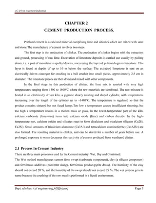 AC drives in cement industries
Dept. of electrical engineering,AGI(Jaipur) Page 3
CHAPTER 2
CEMENT PRODUCTION PROCESS.
Portland cement is a calcined material comprising lime and silicates,which are mixed with sand
and stone.The manufacture of cement involves two steps.
The first step is the production of clinker. The production of clinker begins with the extraction
and ground, processing of raw lime. Excavation of limestone deposits is carried out usually by pulling
down, i.e. a part of mountain is «pulled down», uncovering the layer of yellowish-green limestone. This
layer is found at depths of up to 10 m below the surface. The extracted limestone is sent on an
electrically driven conveyor for crushing in a ball crusher into small pieces, approximately 2,5 cm in
diameter. The limestone pieces are then dried,and mixed with other components.
In the final stage in this production of clinker, the lime mix is roasted with very high
temperatures ranging from 1400 to 1600ºC where the raw materials are combined. The raw mixture is
heated in an electrically driven kiln, a gigantic slowly rotating and sloped cylinder, with temperatures
increasing over the length of the cylinder up to ~1480°C. The temperature is regulated so that the
product contains sintered but not fused lumps.Too low a temperature causes insufficient sintering, but
too high a temperature results in a molten mass or glass. In the lower-temperature part of the kiln,
calcium carbonate (limestone) turns into calcium oxide (lime) and carbon dioxide. In the high-
temperature part, calcium oxides and silicates react to form dicalcium and tricalcium silicates (Ca2Si,
Ca3Si). Small amounts of tricalcium aluminate (Ca3Al) and tetracalcium aluminoferrite (Ca4AlFe) are
also formed. The resulting material is clinker, and can be stored for a number of years before use. A
prolonged exposure to water decreases the reactivity of cement produced from weathered clinker.
2.1 Process In Cement Industry
There are three main processes used by the Cement industry: Wet, Dry and Combined.
The Wet method manufactures cement from swept (carbonate component), clay (a silicate component)
and ferriferous additives (converter sludge, ferriferous product,pyrite dross). The humidity of the clay
should not exceed 20 %, and the humidity of the swept should not exceed 29 %. The wet process gets its
name because the crushing of the raw meal is performed in a liquid environment.
 