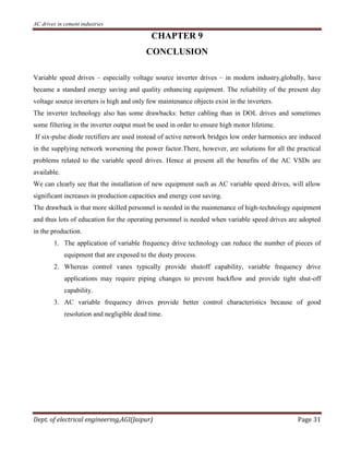 AC drives in cement industries
Dept. of electrical engineering,AGI(Jaipur) Page 31
CHAPTER 9
CONCLUSION
Variable speed drives – especially voltage source inverter drives – in modern industry,globally, have
became a standard energy saving and quality enhancing equipment. The reliability of the present day
voltage source inverters is high and only few maintenance objects exist in the inverters.
The inverter technology also has some drawbacks: better cabling than in DOL drives and sometimes
some filtering in the inverter output must be used in order to ensure high motor lifetime.
If six-pulse diode rectifiers are used instead of active network bridges low order harmonics are induced
in the supplying network worsening the power factor.There, however, are solutions for all the practical
problems related to the variable speed drives. Hence at present all the benefits of the AC VSDs are
available.
We can clearly see that the installation of new equipment such as AC variable speed drives, will allow
significant increases in production capacities and energy cost saving.
The drawback is that more skilled personnel is needed in the maintenance of high-technology equipment
and thus lots of education for the operating personnel is needed when variable speed drives are adopted
in the production.
1. The application of variable frequency drive technology can reduce the number of pieces of
equipment that are exposed to the dusty process.
2. Whereas control vanes typically provide shutoff capability, variable frequency drive
applications may require piping changes to prevent backflow and provide tight shut-off
capability.
3. AC variable frequency drives provide better control characteristics because of good
resolution and negligible dead time.
 