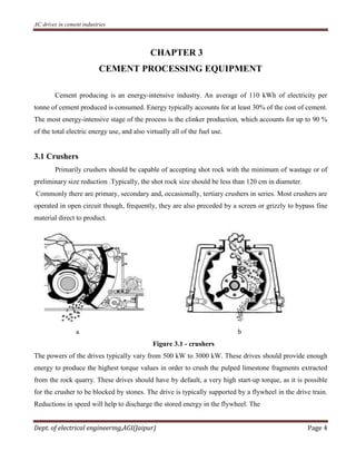 AC drives in cement industries
Dept. of electrical engineering,AGI(Jaipur) Page 4
CHAPTER 3
CEMENT PROCESSING EQUIPMENT
Cement producing is an energy-intensive industry. An average of 110 kWh of electricity per
tonne of cement produced is consumed. Energy typically accounts for at least 30% of the cost of cement.
The most energy-intensive stage of the process is the clinker production, which accounts for up to 90 %
of the total electric energy use, and also virtually all of the fuel use.
3.1 Crushers
Primarily crushers should be capable of accepting shot rock with the minimum of wastage or of
preliminary size reduction .Typically, the shot rock size should be less than 120 cm in diameter.
Commonly there are primary, secondary and, occasionally, tertiary crushers in series. Most crushers are
operated in open circuit though, frequently, they are also preceded by a screen or grizzly to bypass fine
material direct to product.
a b
Figure 3.1 - crushers
The powers of the drives typically vary from 500 kW to 3000 kW. These drives should provide enough
energy to produce the highest torque values in order to crush the pulped limestone fragments extracted
from the rock quarry. These drives should have by default, a very high start-up torque, as it is possible
for the crusher to be blocked by stones. The drive is typically supported by a flywheel in the drive train.
Reductions in speed will help to discharge the stored energy in the flywheel. The
 