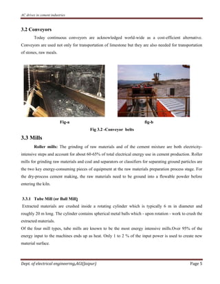 AC drives in cement industries
Dept. of electrical engineering,AGI(Jaipur) Page 5
3.2 Conveyors
Today continuous conveyors are acknowledged world-wide as a cost-efficient alternative.
Conveyors are used not only for transportation of limestone but they are also needed for transportation
of stones, raw meals.
Fig-a fig-b
Fig 3.2 -Conveyor belts
3.3 Mills
Roller mills: The grinding of raw materials and of the cement mixture are both electricity-
intensive steps and account for about 60-65% of total electrical energy use in cement production. Roller
mills for grinding raw materials and coal and separators or classifiers for separating ground particles are
the two key energy-consuming pieces of equipment at the raw materials preparation process stage. For
the dry-process cement making, the raw materials need to be ground into a flowable powder before
entering the kiln.
3.3.1 Tube Mill (or Ball Mill)
Extracted materials are crushed inside a rotating cylinder which is typically 6 m in diameter and
roughly 20 m long. The cylinder contains spherical metal balls which - upon rotation - work to crush the
extracted materials.
Of the four mill types, tube mills are known to be the most energy intensive mills.Over 95% of the
energy input to the machines ends up as heat. Only 1 to 2 % of the input power is used to create new
material surface.
 