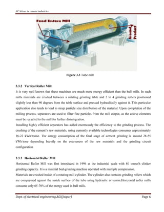AC drives in cement industries
Dept. of electrical engineering,AGI(Jaipur) Page 6
Figure 3.3 Tube mill
3.3.2 Vertical Roller Mill
It is very well known that these machines are much more energy efficient than the ball mills. In such
mills materials are crushed between a rotating grinding table and 2 to 4 grinding rollers positioned
slightly less than 90 degrees from the table surface and pressed hydraulically against it. This particular
application also tends to lead to steep particle size distribution of the material. Upon completion of the
milling process, separators are used to filter fine particles from the mill output, as the coarse elements
must be recycled to the mill for further disintegration.
Installing highly efficient separators has added enormously the efficiency to the grinding process. The
crushing of the cement’s raw materials, using currently available technologies consumes approximately
16-22 kWh/tonne. The energy consumption of the final stage of cement grinding is around 28-55
kWh/tone depending heavily on the coarseness of the raw materials and the grinding circuit
configuration
3.3.3 Horizontal Roller Mill
Horizontal Roller Mill was first introduced in 1994 at the industrial scale with 80 tonne/h clinker
grinding capacity. It is a material bed-grinding machine operated with multiple compression.
Materials are crushed inside of a rotating mill cylinder. The cylinder also contains grinding rollers which
are compressed against the inside surface of the tube using hydraulic actuators.Horizontal roller mills
consume only 65-70% of the energy used in ball mills.
 