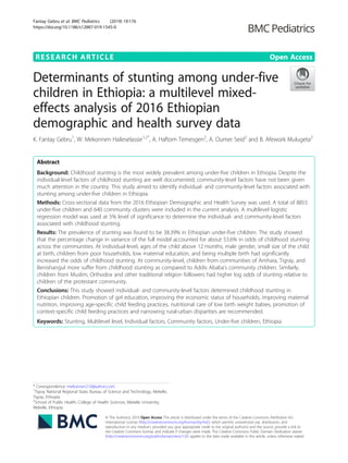 RESEARCH ARTICLE Open Access
Determinants of stunting among under-five
children in Ethiopia: a multilevel mixed-
effects analysis of 2016 Ethiopian
demographic and health survey data
K. Fantay Gebru1
, W. Mekonnen Haileselassie1,2*
, A. Haftom Temesgen2
, A. Oumer Seid2
and B. Afework Mulugeta2
Abstract
Background: Childhood stunting is the most widely prevalent among under-five children in Ethiopia. Despite the
individual-level factors of childhood stunting are well documented, community-level factors have not been given
much attention in the country. This study aimed to identify individual- and community-level factors associated with
stunting among under-five children in Ethiopia.
Methods: Cross-sectional data from the 2016 Ethiopian Demographic and Health Survey was used. A total of 8855
under-five children and 640 community clusters were included in the current analysis. A multilevel logistic
regression model was used at 5% level of significance to determine the individual- and community-level factors
associated with childhood stunting.
Results: The prevalence of stunting was found to be 38.39% in Ethiopian under-five children. The study showed
that the percentage change in variance of the full model accounted for about 53.6% in odds of childhood stunting
across the communities. At individual-level, ages of the child above 12 months, male gender, small size of the child
at birth, children from poor households, low maternal education, and being multiple birth had significantly
increased the odds of childhood stunting. At community-level, children from communities of Amhara, Tigray, and
Benishangul more suffer from childhood stunting as compared to Addis Ababa’s community children. Similarly,
children from Muslim, Orthodox and other traditional religion followers had higher log odds of stunting relative to
children of the protestant community.
Conclusions: This study showed individual- and community-level factors determined childhood stunting in
Ethiopian children. Promotion of girl education, improving the economic status of households, improving maternal
nutrition, improving age-specific child feeding practices, nutritional care of low birth weight babies, promotion of
context-specific child feeding practices and narrowing rural-urban disparities are recommended.
Keywords: Stunting, Multilevel level, Individual factors, Community factors, Under-five children, Ethiopia
© The Author(s). 2019 Open Access This article is distributed under the terms of the Creative Commons Attribution 4.0
International License (http://creativecommons.org/licenses/by/4.0/), which permits unrestricted use, distribution, and
reproduction in any medium, provided you give appropriate credit to the original author(s) and the source, provide a link to
the Creative Commons license, and indicate if changes were made. The Creative Commons Public Domain Dedication waiver
(http://creativecommons.org/publicdomain/zero/1.0/) applies to the data made available in this article, unless otherwise stated.
* Correspondence: mekonnen210@yahoo.com
1
Tigray National Regional State, Bureau of Science and Technology, Mekelle,
Tigray, Ethiopia
2
School of Public Health, College of Health Sciences, Mekelle University,
Mekelle, Ethiopia
Fantay Gebru et al. BMC Pediatrics (2019) 19:176
https://doi.org/10.1186/s12887-019-1545-0
 